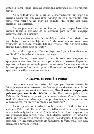 então a fazer todas aquelas coisinhas amorosas que significam
tanto.
No sábado de manhã, a mulher é acordada com um beijo e o
marido coloca em seu colo uma bandeja de café da manhã com
uma rosa vermelha ao lado da comida. "Eu tenho um novo
marido!", ela exclama.
Ambos permanecem no paraíso por algum tempo. Mas, três
meses depois a vontade de se esforçar para ser um cônjuge
amoroso começa a acabar.
Em um outro sábado de manhã, a mulher é acordada com
um beijo e outra bandeja de café da manhã com uma rosa
vermelha ao lado da comida. Ela diz irritada, "Ah, não tem outra
flor na floricultura sem ser esta?".
O marido responde, "Eu vou jogar você para fora da cama,
mulher!" E a batalha dos sexos recomeça!
Seja fumar, comer muito, discutir com seu cônjuge ou
qualquer outra obra da carne, o princípio é o mesmo: Depender
apenas da força de vontade para mudar suas fraquezas carnais o
levará apenas até um certo ponto. E somente através do Espírito
que você mortifica as obras do corpo.
A Palavra de Deus É o Padrão
Jesus nos disse em João 15:2 que por sermos ramos da
Videira verdadeira seremos purificados para darmos mais fruto.
Então, no próximo versículo Jesus diz, Vós já estais limpos pela
palavra que vos tenho falado (v. 3). Em outras palavras, a
Palavra de Deus é o padrão para nossas vidas. Sem a Palavra,
onde obteríamos a informação que precisamos para discernir entre
o bem e o mal ou entre a verdade e as mentiras?
Existe apenas um fundamento da verdade em todo universo e
este é a Palavra de Deus. O mundo islâmico diria a você, "Nosso
sistema de religião é a verdade". Mas não é. Isto é um engano e os
mulçumanos não sabem disto. Os budistas também tentarão lhe
dizer que possuem a verdade. Alguns dos dogmas budistas até
parecem ter um certo conceito de sabedoria de vida, mas, eles não
possuem a verdade eterna.
 