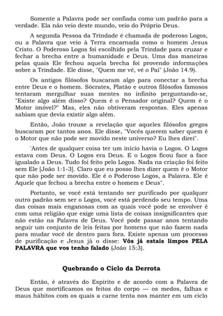 Somente a Palavra pode ser confiada como um padrão para a
verdade. Ela não veio deste mundo, veio do Próprio Deus.
A segunda Pessoa da Trindade é chamada de poderoso Logos,
ou a Palavra que veio à Terra encarnada como o homem Jesus
Cristo. O Poderoso Logos foi escolhido pela Trindade para cruzar e
fechar a brecha entre a humanidade e Deus. Uma das maneiras
pelas quais Ele fechou aquela brecha foi provendo informações
sobre a Trindade. Ele disse, "Quem me vê, vê o Pai" (João 14.9).
Os antigos filósofos buscaram algo para conectar a brecha
entre Deus e o homem. Sócrates, Platão e outros filósofos famosos
tentaram mergulhar suas mentes no infinito perguntando-se,
"Existe algo além disso? Quem é o Pensador original? Quem é o
Motor imóvel?" Mas, eles não obtiveram respostas. Eles apenas
sabiam que devia existir algo além.
Então, João trouxe a revelação que aqueles filósofos gregos
buscaram por tantos anos. Ele disse, "Vocês querem saber quem é
o Motor que não pode ser movido neste universo? Eu lhes direi".
'Antes de qualquer coisa ter um início havia o Logos. O Logos
estava com Deus. O Logos era Deus. E o Logos ficou face a face
igualado a Deus. Tudo foi feito pelo Logos. Nada na criação foi feito
sem Ele [João 1:1-3]. Claro que eu posso lhes dizer quem é o Motor
que não pode ser movido. Ele é o Poderoso Logos, a Palavra. Ele é
Aquele que fechou a brecha entre o homem e Deus".
Portanto, se você está tentando ser purificado por qualquer
outro padrão sem ser o Logos, você está perdendo seu tempo. Uma
das coisas mais enganosas com as quais você pode se envolver é
com uma religião que exige uma lista de coisas insignificantes que
não estão na Palavra de Deus. Você pode passar anos tentando
seguir um conjunto de leis feitas por homens que não fazem nada
para mudar você de dentro para fora. Existe apenas um processo
de purificação e Jesus já o disse: Vós já estais limpos PELA
PALAVRA que vos tenho falado (João 15:3).
Quebrando o Ciclo da Derrota
Então, é através do Espírito e de acordo com a Palavra de
Deus que mortificamos os feitos do corpo — os medos, falhas e
maus hábitos com os quais a carne tenta nos manter em um ciclo
 