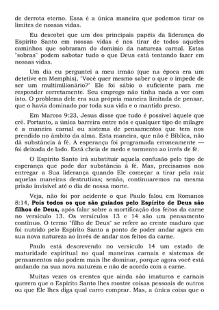 de derrota eterno. Essa é a única maneira que podemos tirar os
limites de nossas vidas.
Eu descobri que um dos principais papéis da liderança do
Espírito Santo em nossas vidas é nos tirar de todos aqueles
caminhos que sobraram do domínio da natureza carnal. Estas
"sobras" podem sabotar tudo o que Deus está tentando fazer em
nossas vidas.
Um dia eu perguntei a meu irmão (que na época era um
detetive em Memphis), "Você quer mesmo saber o que o impede de
ser um multimilionário?" Ele foi sábio o suficiente para me
responder corretamente. Seu emprego não tinha nada a ver com
isto. O problema dele era sua própria maneira limitada de pensar,
que o havia dominado por toda sua vida e o mantido preso.
Em Marcos 9:23, Jesus disse que tudo é possível àquele que
crê. Portanto, a única barreira entre nós e qualquer tipo de milagre
é a maneira carnal ou sistema de pensamentos que tem nos
prendido no âmbito da alma. Esta maneira, que não é Bíblica, não
dá substância à fé. A esperança foi programada erroneamente —
foi deixada de lado. Está cheia de medo e tormento ao invés de fé.
O Espírito Santo irá substituir aquela confusão pelo tipo de
esperança que pode dar substância à fé. Mas, precisamos nos
entregar a Sua liderança quando Ele começar a tirar pela raiz
aquelas maneiras destrutivas; senão, continuaremos na mesma
prisão invisível até o dia de nossa morte.
Veja, não foi por acidente o que Paulo falou em Romanos
8:14, Pois todos os que são guiados pelo Espírito de Deus são
filhos de Deus, após falar sobre a mortificação dos feitos da carne
no versículo 13. Os versículos 13 e 14 são um pensamento
contínuo. O termo "filho de Deus" se refere ao crente maduro que
foi nutrido pelo Espírito Santo a ponto de poder andar agora em
sua nova natureza ao invés de andar nos feitos da carne.
Paulo está descrevendo no versículo 14 um estado de
maturidade espiritual no qual maneiras carnais e sistemas de
pensamentos não podem mais lhe dominar, porque agora você está
andando na sua nova natureza e não de acordo com a carne.
Muitas vezes os crentes que ainda são imaturos e carnais
querem que o Espírito Santo lhes mostre coisas pessoais de outros
ou que Ele lhes diga qual carro comprar. Mas, a única coisa que o
 