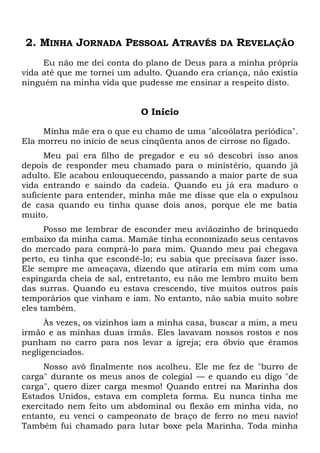 2. MINHA JORNADA PESSOAL ATRAVÉS DA REVELAÇÃO
Eu não me dei conta do plano de Deus para a minha própria
vida até que me tornei um adulto. Quando era criança, não existia
ninguém na minha vida que pudesse me ensinar a respeito disto.
O Início
Minha mãe era o que eu chamo de uma "alcoólatra periódica".
Ela morreu no início de seus cinqüenta anos de cirrose no fígado.
Meu pai era filho de pregador e eu só descobri isso anos
depois de responder meu chamado para o ministério, quando já
adulto. Ele acabou enlouquecendo, passando a maior parte de sua
vida entrando e saindo da cadeia. Quando eu já era maduro o
suficiente para entender, minha mãe me disse que ela o expulsou
de casa quando eu tinha quase dois anos, porque ele me batia
muito.
Posso me lembrar de esconder meu aviãozinho de brinquedo
embaixo da minha cama. Mamãe tinha economizado seus centavos
do mercado para comprá-lo para mim. Quando meu pai chegava
perto, eu tinha que escondê-lo; eu sabia que precisava fazer isso.
Ele sempre me ameaçava, dizendo que atiraria em mim com uma
espingarda cheia de sal, entretanto, eu não me lembro muito bem
das surras. Quando eu estava crescendo, tive muitos outros pais
temporários que vinham e iam. No entanto, não sabia muito sobre
eles também.
Às vezes, os vizinhos iam a minha casa, buscar a mim, a meu
irmão e as minhas duas irmãs. Eles lavavam nossos rostos e nos
punham no carro para nos levar a igreja; era óbvio que éramos
negligenciados.
Nosso avô finalmente nos acolheu. Ele me fez de "burro de
carga" durante os meus anos de colegial — e quando eu digo "de
carga", quero dizer carga mesmo! Quando entrei na Marinha dos
Estados Unidos, estava em completa forma. Eu nunca tinha me
exercitado nem feito um abdominal ou flexão em minha vida, no
entanto, eu venci o campeonato de braço de ferro no meu navio!
Também fui chamado para lutar boxe pela Marinha. Toda minha
 