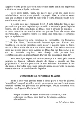 Espírito Santo pode fazer com um crente nesta condição espiritual
é tirá-lo de sua própria confusão.
Você pode dizer, "Bem, eu quero que Deus me guie neste
ministério ou nesta promoção de emprego". Mas, a primeira coisa
que Ele irá fazer é lhe tirar de tudo que o tenha mantido num ciclo
contínuo de derrota.
E sobre isto que Romanos 8:13,14 está falando: Todos que
permitirem que seu espírito seja nutrido e ensinado pelo Espírito
Santo, são os filhos maduros de Deus. Pois é através do espírito —
a nova natureza no interior deles — que os feitos da carne são
mortificados. O Espírito Santo os tirará das maneiras e sistemas
que os aprisionam.
Paulo descreveu esta condição de escravidão em Romanos
7:7-24. Ele disse, "Desventurado homem que sou. Existe uma
tendência em meus membros para pecar e quanto mais eu tento
servir a Deus mais ela luta em minha mente. Não existe nada em
mim que possa conter isto. Apesar de Deus ter me dado a Lei e de
eu ter tentado segui-la, este desejo pelo pecado luta
constantemente em meu interior. Pareço não conseguir pará-lo".
Esta condição espiritual sem esperança é a razão pela qual o
mundo se tornou culpado diante de Deus e sujeito ao Seu
julgamento. O mundo precisava de um Salvador. Romanos 8 nos
diz como o Salvador veio e nos tirou de nossa escravidão na carne,
colocando-nos no caminhar do Espírito.
Derrubando as Fortalezas da Alma
Tudo o que você precisa fazer é olhar para a raiz da palavra
"mortificar", a qual significa morte, para saber que você está numa
batalha dentro do processo de purificação. Paulo descreve esta
batalha em Segunda Coríntios 10:
Porque as armas da nossa milícia não são carnais, e sim
poderosas em Deus, para destruir fortalezas, anulando
nós sofismas.
— 2 Coríntios 10:4
 