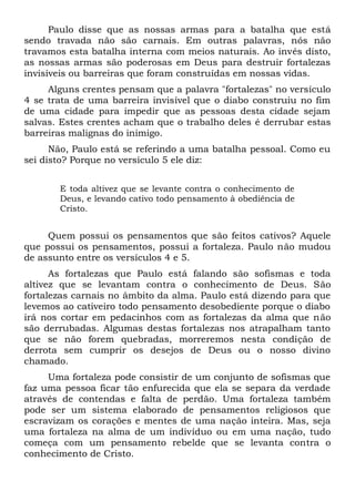 Paulo disse que as nossas armas para a batalha que está
sendo travada não são carnais. Em outras palavras, nós não
travamos esta batalha interna com meios naturais. Ao invés disto,
as nossas armas são poderosas em Deus para destruir fortalezas
invisíveis ou barreiras que foram construídas em nossas vidas.
Alguns crentes pensam que a palavra "fortalezas" no versículo
4 se trata de uma barreira invisível que o diabo construiu no fim
de uma cidade para impedir que as pessoas desta cidade sejam
salvas. Estes crentes acham que o trabalho deles é derrubar estas
barreiras malignas do inimigo.
Não, Paulo está se referindo a uma batalha pessoal. Como eu
sei disto? Porque no versículo 5 ele diz:
E toda altivez que se levante contra o conhecimento de
Deus, e levando cativo todo pensamento à obediência de
Cristo.
Quem possui os pensamentos que são feitos cativos? Aquele
que possui os pensamentos, possui a fortaleza. Paulo não mudou
de assunto entre os versículos 4 e 5.
As fortalezas que Paulo está falando são sofismas e toda
altivez que se levantam contra o conhecimento de Deus. São
fortalezas carnais no âmbito da alma. Paulo está dizendo para que
levemos ao cativeiro todo pensamento desobediente porque o diabo
irá nos cortar em pedacinhos com as fortalezas da alma que não
são derrubadas. Algumas destas fortalezas nos atrapalham tanto
que se não forem quebradas, morreremos nesta condição de
derrota sem cumprir os desejos de Deus ou o nosso divino
chamado.
Uma fortaleza pode consistir de um conjunto de sofismas que
faz uma pessoa ficar tão enfurecida que ela se separa da verdade
através de contendas e falta de perdão. Uma fortaleza também
pode ser um sistema elaborado de pensamentos religiosos que
escravizam os corações e mentes de uma nação inteira. Mas, seja
uma fortaleza na alma de um indivíduo ou em uma nação, tudo
começa com um pensamento rebelde que se levanta contra o
conhecimento de Cristo.
 