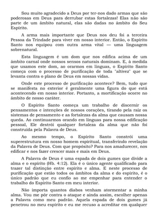Sou muito agradecido a Deus por ter-nos dado armas que são
poderosas em Deus para derrubar estas fortalezas! Elas não são
parte de um âmbito natural, elas são dadas no âmbito do Seu
Espírito.
A arma mais importante que Deus nos deu foi a terceira
Pessoa da Trindade para viver em nosso interior. Então, o Espírito
Santo nos equipou com outra arma vital — uma linguagem
sobrenatural.
Esta linguagem é um dom que nos edifica acima de um
âmbito carnal onde nossos sensos naturais dominam. E, à medida
que usamos este dom, ao orarmos em línguas, o Espírito Santo
começa com o processo de purificação de toda "altivez" que se
levanta contra o plano de Deus em nossas vidas.
Onde este processo de purificação acontece? Bem, tudo que
se manifesta no exterior é geralmente uma figura do que está
acontecendo em nosso interior. Portanto, a mortificação ocorre no
âmbito de nosso caráter.
O Espírito Santo começa um trabalho de discernir os
pensamentos e intenções de nossos corações, tirando pela raiz os
sistemas de pensamento e as fortalezas da alma que causam nossa
queda. Ao continuarmos orando em línguas para nossa edificação
pessoal, Ele destrói qualquer fortaleza da alma que não foi
construída pela Palavra de Deus.
Ao mesmo tempo, o Espírito Santo constrói uma
superestrutura em nosso homem espiritual, transferindo revelação
da Palavra de Deus. Com que propósito? Para nos amadurecer, nos
edificar e nos fazer crescer mais e mais em Deus.
A Palavra de Deus é uma espada de dois gumes que divide a
alma e o espírito (Hb. 4:12). Ela é o único agente qualificado para
trazer tal distinção entre espírito e alma. E neste processo de
purificação que estão todos os âmbitos da alma e do espírito, é o
único padrão que eu confio ao me empenhar para entender o
trabalho do Espírito Santo em meu interior.
Não importa quantos diabos venham atormentar a minha
alma. Vou me pôr contra o ataque e ainda assim, escolher apenas
a Palavra como meu padrão. Aquela espada de dois gumes já
penetrou no meu espírito e eu me recuso a acreditar em qualquer
 