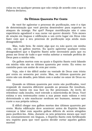 coisa ou em qualquer pessoa que não esteja de acordo com o que a
Palavra declarou.
Os Últimos Quarenta Por Cento
Se você for agüentar o processo de purificação, este é o tipo
de determinação que você precisa desenvolver para suportar os
ataques do inimigo. Por quê? Porque mortificação não é uma
experiência agradável e sua carne vai querer desistir. Três meses
de oração em línguas e edificação a um certo lugar em Deus irão
fazer com que o seu processo de purificação seja ainda mais
desagradável.
Mas, tudo bem. Se existe algo que eu não quero em minha
vida, são os galhos mortos. Eu quero agüentar qualquer coisa
desagradável que o Espírito Santo ache necessário para que eu
possa me livrar de tudo o que venha sabotar a vontade perfeita de
Deus para a minha vida.
Os galhos mortos com os quais o Espírito Santo está lidando
em minha vida são os últimos quarenta por cento. Eu estou no
caminho para um andar de cem por cento.
Veja, não é tão difícil andar na vontade de Deus com trinta
por cento ou sessenta por cento. Mas, os últimos quarenta por
cento são um desafio, pois lidam com o andar no amor de Deus ou
não.
Quando os últimos quarenta por cento são purificados, você
responde de maneira diferente quando as pessoas lhe insultam,
caluniam, batem em sua face ou lhe processam. Ao invés de
relembrar cada insulto, você estende a misericórdia de Deus. Você
estima o seu testemunho como a sua posse mais valiosa e está
determinado a não machucar nenhum ser humano, mesmo que
custe a sua própria cabeça.
E difícil chegar nos galhos mortos dos últimos quarenta por
cento. Muita edificação deve acontecer antes do Espírito Santo
começar a lidar com aqueles galhos difíceis de serem atingidos
para purificá-los. Aliás, durante os seis primeiros meses que você
ora constantemente em línguas, o Espírito Santo está fortificando
seu espírito para que você queira decidir cortar aqueles galhos
mortos!
 
