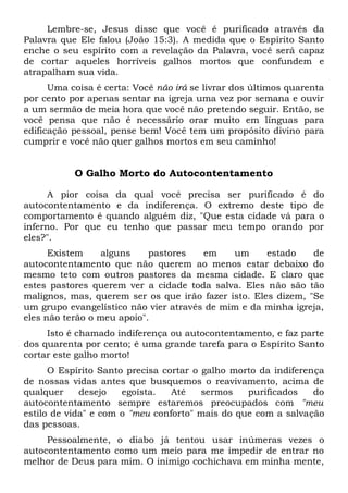 Lembre-se, Jesus disse que você é purificado através da
Palavra que Ele falou (João 15:3). A medida que o Espírito Santo
enche o seu espírito com a revelação da Palavra, você será capaz
de cortar aqueles horríveis galhos mortos que confundem e
atrapalham sua vida.
Uma coisa é certa: Você não irá se livrar dos últimos quarenta
por cento por apenas sentar na igreja uma vez por semana e ouvir
a um sermão de meia hora que você não pretendo seguir. Então, se
você pensa que não é necessário orar muito em línguas para
edificação pessoal, pense bem! Você tem um propósito divino para
cumprir e você não quer galhos mortos em seu caminho!
O Galho Morto do Autocontentamento
A pior coisa da qual você precisa ser purificado é do
autocontentamento e da indiferença. O extremo deste tipo de
comportamento é quando alguém diz, "Que esta cidade vá para o
inferno. Por que eu tenho que passar meu tempo orando por
eles?".
Existem alguns pastores em um estado de
autocontentamento que não querem ao menos estar debaixo do
mesmo teto com outros pastores da mesma cidade. E claro que
estes pastores querem ver a cidade toda salva. Eles não são tão
malignos, mas, querem ser os que irão fazer isto. Eles dizem, "Se
um grupo evangelístico não vier através de mim e da minha igreja,
eles não terão o meu apoio".
Isto é chamado indiferença ou autocontentamento, e faz parte
dos quarenta por cento; é uma grande tarefa para o Espírito Santo
cortar este galho morto!
O Espírito Santo precisa cortar o galho morto da indiferença
de nossas vidas antes que busquemos o reavivamento, acima de
qualquer desejo egoísta. Até sermos purificados do
autocontentamento sempre estaremos preocupados com "meu
estilo de vida" e com o "meu conforto" mais do que com a salvação
das pessoas.
Pessoalmente, o diabo já tentou usar inúmeras vezes o
autocontentamento como um meio para me impedir de entrar no
melhor de Deus para mim. O inimigo cochichava em minha mente,
 