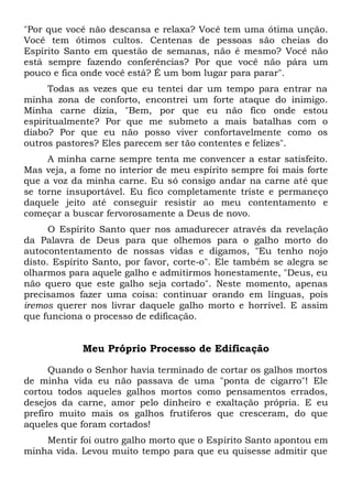 "Por que você não descansa e relaxa? Você tem uma ótima unção.
Você tem ótimos cultos. Centenas de pessoas são cheias do
Espírito Santo em questão de semanas, não é mesmo? Você não
está sempre fazendo conferências? Por que você não pára um
pouco e fica onde você está? É um bom lugar para parar".
Todas as vezes que eu tentei dar um tempo para entrar na
minha zona de conforto, encontrei um forte ataque do inimigo.
Minha carne dizia, "Bem, por que eu não fico onde estou
espiritualmente? Por que me submeto a mais batalhas com o
diabo? Por que eu não posso viver confortavelmente como os
outros pastores? Eles parecem ser tão contentes e felizes".
A minha carne sempre tenta me convencer a estar satisfeito.
Mas veja, a fome no interior de meu espírito sempre foi mais forte
que a voz da minha carne. Eu só consigo andar na carne até que
se torne insuportável. Eu fico completamente triste e permaneço
daquele jeito até conseguir resistir ao meu contentamento e
começar a buscar fervorosamente a Deus de novo.
O Espírito Santo quer nos amadurecer através da revelação
da Palavra de Deus para que olhemos para o galho morto do
autocontentamento de nossas vidas e digamos, "Eu tenho nojo
disto. Espírito Santo, por favor, corte-o". Ele também se alegra se
olharmos para aquele galho e admitirmos honestamente, "Deus, eu
não quero que este galho seja cortado". Neste momento, apenas
precisamos fazer uma coisa: continuar orando em línguas, pois
iremos querer nos livrar daquele galho morto e horrível. E assim
que funciona o processo de edificação.
Meu Próprio Processo de Edificação
Quando o Senhor havia terminado de cortar os galhos mortos
de minha vida eu não passava de uma "ponta de cigarro"! Ele
cortou todos aqueles galhos mortos como pensamentos errados,
desejos da carne, amor pelo dinheiro e exaltação própria. E eu
prefiro muito mais os galhos frutíferos que cresceram, do que
aqueles que foram cortados!
Mentir foi outro galho morto que o Espírito Santo apontou em
minha vida. Levou muito tempo para que eu quisesse admitir que
 