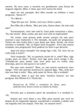 mentia. No meu caso, a mentira era geralmente uma forma de
enganar alguém. (Mas, é claro, que você nunca fez isto!).
Aqui vai um exemplo: Seu filho atende ao telefone e você
pergunta, "Quem é?".
"É a Maria".
"Diga-lhe que saí". Então, você sai e fecha a porta.
Seu filho diz a Maria, "Meu pai saiu. Quero dizer, ele não está
aqui".
Tecnicamente, você não está lá. Você pode raciocinar e dizer,
"Eu não menti". Bem, então, por que você está se explicando?
Ou então, uma pessoa pode mentir porque ela não quer
mostrar o que realmente é. Por exemplo, ela pode ser preguiçosa.
Talvez ela não tenha feito o que disse que faria. Então, ela tenta
encobrir a verdade: "Eh, eu fiquei meio ocupado". Você não estava
ocupado, seu preguiçoso! Você poderia ter feito o que deveria!
Aqui vai outro exemplo: Um amigo liga e diz, "Oi, você vai ao
culto hoje à noite?".
Você responde, "Eh, eu gostaria muito de ir, sabe? Mas, algo
surgiu para eu fazer". Então, você liga para outro amigo e diz,
"Convide-me para jantar com você para que eu tenha uma
desculpa, pois eu não quero ir ao culto!".
Por que você mentiu? "Bem, eu não queria machucar meu
amigo". Você não precisa machucá-lo, apenas diga, "Não, acho que
não vou hoje à noite". Mas, pelo amor de Deus, fale a verdade!
Deixe-me dizer o que faz uma "mentira branca" ser tão
perigosa. Em Efésios 6:11 Paulo diz:
Revesti-vos de TODA a armadura de Deus, para
poderdes ficar firmes contra as ciladas do Diabo.
Perceba que a primeira parte da armadura é a verdade (v.
14).
Depois que você disse a seu filho para mentir por você ou
depois de ter enganado alguém, encobrindo a verdade, o diabo vem
em seguida com um ataque. Você diz, "eu amarro você!".
 