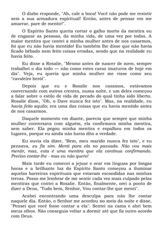 O diabo responde, "Ah, cale a boca! Você não pode me resistir
sem a sua armadura espiritual! Então, antes de pensar em me
amarrar, pare de mentir!".
O Espírito Santo queria cortar o galho morto da mentira ou
de enganar as pessoas, da minha vida, de uma vez por todas. A
maior mentira que contei a minha mulher antes de nos casarmos,
foi que eu não havia mentido! Eu também lhe disse que não havia
ficado bêbado nem feito coisas erradas, sendo que na realidade eu
havia feito.
Eu disse a Rosalie, "Mesmo antes de nascer de novo, sempre
trabalhei o dia todo — não como estes caras imaturos de hoje em
dia". Veja, eu queria que minha mulher me visse como seu
"cavaleiro herói".
Depois que eu e Rosalie nos casamos, estávamos
conversando com outros crentes, numa noite, e um deles começou
a falar sobre o estilo de vida de pecado do qual tinha sido liberto.
Rosalie disse, "Oh, o Dave nunca fez isto". Mas, na realidade, eu
havia feito aquilo; era uma das coisas que eu havia mentido antes
de nos casarmos.
Daquele momento em diante, parecia que sempre que minha
mulher conversava com alguém, ela confirmava minha mentira,
sem saber. Ela pegou minha mentira e espalhou em todos os
lugares, porque eu ainda não havia dito a verdade.
Eu ouvia ela dizer, "Bem, meu marido nunca fez isto", e eu
pensava, eu fiz sim. Menti para ela no passado. Não vou mais
mentir, mas, esta é uma mentira que ela continua confirmando.
Preciso contar-lhe - mas eu não quero!
Mais tarde eu comecei a jejuar e orar em línguas por longas
horas e a brilhante luz do Espírito Santo começou a iluminar
aquelas barreiras espirituais que estavam escondidas nas minhas
trevas. Posso me lembrar de me sentir cada vez mais culpado pelas
mentiras que contei a Rosalie. Então, finalmente, orei a ponto de
dizer a Deus, "Tudo bem, Senhor, Vou contar-lhe que menti".
Acabei encontrando uma desculpa para não lhe contar
naquele dia. Então, o Senhor me acordou no meio da noite e disse,
"Pensei que você fosse contar a ela". Sentei na cama e abri bem
meus olhos. Não conseguia voltar a dormir até que fiz outro acordo
com Deus.
 