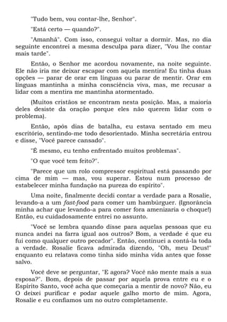 "Tudo bem, vou contar-lhe, Senhor".
"Está certo — quando?".
"Amanhã". Com isso, consegui voltar a dormir. Mas, no dia
seguinte encontrei a mesma desculpa para dizer, "Vou lhe contar
mais tarde".
Então, o Senhor me acordou novamente, na noite seguinte.
Ele não iria me deixar escapar com aquela mentira! Eu tinha duas
opções — parar de orar em línguas ou parar de mentir. Orar em
línguas mantinha a minha consciência viva, mas, me recusar a
lidar com a mentira me mantinha atormentado.
(Muitos cristãos se encontram nesta posição. Mas, a maioria
deles desiste da oração porque eles não querem lidar com o
problema).
Então, após dias de batalha, eu estava sentado em meu
escritório, sentindo-me todo desorientado. Minha secretária entrou
e disse, "Você parece cansado".
"É mesmo, eu tenho enfrentado muitos problemas".
"O que você tem feito?".
"Parece que um rolo compressor espiritual está passando por
cima de mim — mas, vou superar. Estou num processo de
estabelecer minha fundação na pureza do espírito".
Uma noite, finalmente decidi contar a verdade para a Rosalie,
levando-a a um fast-food para comer um hambúrguer. (Ignorância
minha achar que levando-a para comer fora amenizaria o choque!)
Então, eu cuidadosamente entrei no assunto.
"Você se lembra quando disse para aquelas pessoas que eu
nunca andei na farra igual aos outros? Bom, a verdade é que eu
fui como qualquer outro pecador". Então, continuei a contá-la toda
a verdade. Rosalie ficava admirada dizendo, "Oh, meu Deus!"
enquanto eu relatava como tinha sido minha vida antes que fosse
salvo.
Você deve se perguntar, "E agora? Você não mente mais a sua
esposa?". Bom, depois de passar por aquela prova entre eu e o
Espírito Santo, você acha que começaria a mentir de novo? Não, eu
O deixei purificar e podar aquele galho morto de mim. Agora,
Rosalie e eu confiamos um no outro completamente.
 