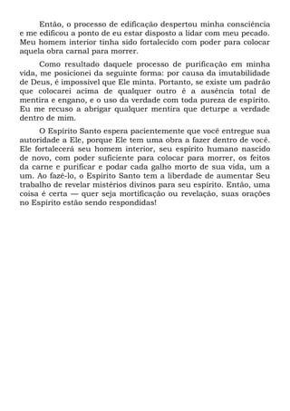 Então, o processo de edificação despertou minha consciência
e me edificou a ponto de eu estar disposto a lidar com meu pecado.
Meu homem interior tinha sido fortalecido com poder para colocar
aquela obra carnal para morrer.
Como resultado daquele processo de purificação em minha
vida, me posicionei da seguinte forma: por causa da imutabilidade
de Deus, é impossível que Ele minta. Portanto, se existe um padrão
que colocarei acima de qualquer outro é a ausência total de
mentira e engano, e o uso da verdade com toda pureza de espírito.
Eu me recuso a abrigar qualquer mentira que deturpe a verdade
dentro de mim.
O Espírito Santo espera pacientemente que você entregue sua
autoridade a Ele, porque Ele tem uma obra a fazer dentro de você.
Ele fortalecerá seu homem interior, seu espírito humano nascido
de novo, com poder suficiente para colocar para morrer, os feitos
da carne e purificar e podar cada galho morto de sua vida, um a
um. Ao fazê-lo, o Espírito Santo tem a liberdade de aumentar Seu
trabalho de revelar mistérios divinos para seu espírito. Então, uma
coisa é certa — quer seja mortificação ou revelação, suas orações
no Espírito estão sendo respondidas!
 