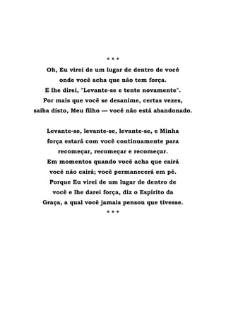 * * *
Oh, Eu virei de um lugar de dentro de você
onde você acha que não tem força.
E lhe direi, "Levante-se e tente novamente".
Por mais que você se desanime, certas vezes,
saiba disto, Meu filho — você não está abandonado.
Levante-se, levante-se, levante-se, e Minha
força estará com você continuamente para
recomeçar, recomeçar e recomeçar.
Em momentos quando você acha que cairá
você não cairá; você permanecerá em pé.
Porque Eu virei de um lugar de dentro de
você e lhe darei força, diz o Espírito da
Graça, a qual você jamais pensou que tivesse.
* * *
 
