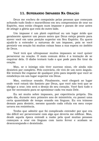 11. SUPERANDO IMPASSES NA ORAÇÃO
Deus me encheu de compaixão pelas pessoas que começam
achando tudo lindo e maravilhoso em seu compromisso de orar no
Espírito, mas então chegam num impasse e param de orar antes
de atingir a glória que está do outro lado.
Um impasse é um platô espiritual ou um lugar árido que
geralmente aparece um pouco antes que Deus esteja pronto para
mover você em uma posição superior em Seu Espírito. Eu quero
ajudá-lo a entender a natureza de um impasse, pois se você
persistir em oração há muitas coisas boas a sua espera no âmbito
de Deus.
Você terá que ultrapassar muitos impasses se você quiser
perseverar na oração. O mais comum deles é a tentação de se
esquivar dela. O diabo tentará tudo o que pode para lhe tirar da
oração.
Mas, se o inimigo não tiver sucesso nisso, ele ainda não
desistirá por completo. Pelo contrário, ele virá de um novo ângulo.
Ele tentará lhe enganar de qualquer jeito para impedir que você se
estabeleça em um lugar superior em Deus.
Mas, continue orando. Finalmente, você chegará ao lugar
onde você estará tão faminto por Deus, que você não terá que se
obrigar a orar; isto será o desejo do seu coração. Você fará tudo o
que for necessário para se aproximar cada vez mais Dele.
Eu sei muito sobre impasses, por experiência própria. Dia
após dia, durante meu primeiro ano de ministério, eu passei uma
certa quantidade de tempo orando em línguas. Eu era teimoso
demais para desistir, mesmo quando cada célula em meu corpo
urrava em resistência.
Tenho que admitir que foi complicado entender por que era
tão difícil ser perseverante com algo que deveria me edificar. Mas,
desde aquela época entendi a razão pela qual muitas pessoas
começam a orar em línguas com tanto fervor e acabam se
desencorajando e desistindo.
 