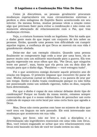 O Legalismo e a Condenação Não Vêm De Deus
Como já discutimos, as pessoas geralmente procuram
mudanças espetaculares em suas circunstâncias externas e
perdem a obra milagrosa do Espírito Santo acontecendo em seu
interior. Da mesma forma, muitas pessoas vêem a oração como
algo que precisam fazer para evitar a condenação e não como um
momento abençoado de relacionamento com o Pai, que traz
mudanças eternas.
Veja, a criatura humana tende ao legalismo. Não há nada que
o diabo goste mais do que impor um conjunto de leis sobre as
pessoas. Então, quando uma pessoa tem dificuldade em cumprir
aquelas regras, a confiança de que Deus se moverá em sua vida é
grandemente abalada.
Deixe-me dar um exemplo clássico. Quando uma pessoa
finalmente se compromete logo cedo a orar por uma hora, ela se
parece muito com um militante marchando para a guerra. Ela tem
aquela expressão em seus olhos que diz, "Por Deus, que ninguém
tente me parar!", mas, basta que ela perca um ou dois dias de
oração para que o diabo diga, "Parabéns — você estragou tudo!".
Foi o que aconteceu comigo durante aquele primeiro ano de
oração em línguas. O primeiro impasse que encontrei foi parar de
orar. Minha natureza carnal se inflamava, e eu parava de orar por
um tempo. Então o diabo trazia condenação porque eu não tinha
me posicionado como um soldado rigoroso, todos os dias, naquela
hora determinada.
Por que o diabo é capaz de nos colocar debaixo deste tipo de
condenação? Porque no fundo da nossa mente, estamos sempre
convencidos de que é o nosso esforço físico de preencher um certo
cubículo de espaço em certo local por uma certa hora que agrada a
Deus.
Mas, Deus não conta pontos com base no número de dias que
você orou em línguas no mês passado. Ele está interessado nas
mudanças que acontecem em sua vida.
Agora, por favor, não me leve a mal; a disciplina e a
determinação são ingredientes essenciais em uma vida com Deus.
Mas, você estará enganado se achar que seu relacionamento com
Deus está baseado no fato de você ter orado ontem ou não.
 