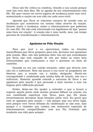 Deus não lhe critica ou condena, tirando a sua unção porque
você não orou dois dias. Ele se agrada do seu relacionamento com
Ele. Ele quer entrar em novos lugares de mudança junto com você,
aumentando a unção em sua vida em cada novo nível.
Aprendi que Deus se relaciona conosco de acordo com as
mudanças que acontecem em nossas vidas através da oração.
Quanto maior a mudança, maior o relacionamento que podemos
ter com Ele. Ele não está interessado em legalismos do tipo "passei
uma hora em oração". A oração não é uma tarefa, mas, um tempo
precioso de transformação e relacionamento.
Apaixone-se Pela Oração
Para que você e eu apreciemos todas as bênçãos
maravilhosas que Deus preparou para nós, devemos nos apaixonar
pela oração. Mas, nós não podemos fazer isto até que entendamos
que Deus não está enjoado de nós por todas as vezes bem
intencionadas que começamos a orar e paramos no meio do
caminho.
Quando eu era um cristão iniciante, saber que deveria orar
não era o suficiente. Nem tão pouco o era ouvir os pregadores me
dizerem que a oração era a minha obrigação. Sentir-me
envergonhado e condenado pela minha falta de oração, não era o
suficiente. Somente quando entendi a natureza de Deus e me
apaixonei pela oração é que persuadi a mim mesmo a orar em
línguas para edificação pessoal.
Então, deixe-me lhe ajudar a entender o que o levará a
superar aquele ponto onde muitas pessoas falham na oração, em
sua caminhada espiritual com Deus, para que Ele possa
irrestritamente derramar Suas bênçãos sobre você. Eu quero que
você se apaixone pela oração — não porque seja seu dever legal,
nem porque você viverá debaixo da condenação se não orar, mas
porque é o caminho que conduz aos momentos especiais de
relacionamento compartilhados com seu Pai Celestial, que
mudarão sua vida para sempre.
 