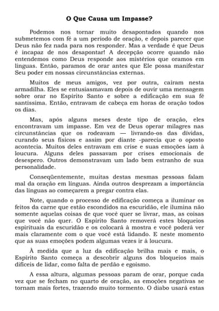 O Que Causa um Impasse?
Podemos nos tornar muito desapontados quando nos
submetemos com fé a um período de oração, e depois parecer que
Deus não fez nada para nos responder. Mas a verdade é que Deus
é incapaz de nos desapontar! A decepção ocorre quando não
entendemos como Deus responde aos mistérios que oramos em
línguas. Então, paramos de orar antes que Ele possa manifestar
Seu poder em nossas circunstâncias externas.
Muitos de meus amigos, vez por outra, caíram nesta
armadilha. Eles se entusiasmavam depois de ouvir uma mensagem
sobre orar no Espírito Santo e sobre a edificação em sua fé
santíssima. Então, entravam de cabeça em horas de oração todos
os dias.
Mas, após alguns meses deste tipo de oração, eles
encontravam um impasse. Em vez de Deus operar milagres nas
circunstâncias que os rodeavam — livrando-os das dívidas,
curando seus físicos e assim por diante -parecia que o oposto
acontecia. Muitos deles entravam em crise e suas emoções iam à
loucura. Alguns deles passavam por crises emocionais de
desespero. Outros demonstravam um lado bem estranho de sua
personalidade.
Conseqüentemente, muitas destas mesmas pessoas falam
mal da oração em línguas. Ainda outros desprezam a importância
das línguas ao começarem a pregar contra elas.
Note, quando o processo de edificação começa a iluminar os
feitos da carne que estão escondidos na escuridão, ele ilumina não
somente aquelas coisas de que você quer se livrar, mas, as coisas
que você não quer. O Espírito Santo removerá estes bloqueios
espirituais da escuridão e os colocará à mostra e você poderá ver
mais claramente com o que você está lidando. E neste momento
que as suas emoções podem algumas vezes ir à loucura.
À medida que a luz da edificação brilha mais e mais, o
Espírito Santo começa a descobrir alguns dos bloqueios mais
difíceis de lidar, como falta de perdão e egoísmo.
A essa altura, algumas pessoas param de orar, porque cada
vez que se fecham no quarto de oração, as emoções negativas se
tornam mais fortes, trazendo muito tormento. O diabo usará estas
 