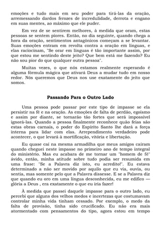 emoções e tudo mais em seu poder para tirá-las da oração,
arremessando dardos ferozes de incredulidade, derrota e engano
em suas mentes, ao máximo que ele puder.
Em vez de se sentirem melhores, à medida que oram, estas
pessoas se sentem piores. Então, no dia seguinte, quando chega a
hora da oração, sentimentos antagônicos começam a se levantar.
Suas emoções entram em revolta contra a oração em línguas, e
elas raciocinam, "Se orar em línguas é tão importante assim, por
que estou me sentindo deste jeito? Que bem está me fazendo? Eu
não sou pior do que qualquer outra pessoa".
Muitas vezes, o que nós estamos realmente esperando é
alguma fórmula mágica que ativará Deus a mudar tudo em nosso
redor. Nós queremos que Deus nos use exatamente do jeito que
somos.
Passando Para o Outro Lado
Uma pessoa pode passar por este tipo de impasse se ela
persistir na fé e na oração. As emoções de falta de perdão, egoísmo
e assim por diante, se tornarão tão fortes que será impossível
ignorá-las. Quando a pessoa finalmente reconhece quão feias são
estas obras carnais, o poder do Espírito Santo lhe dará a força
interna para lidar com elas. Arrependimento verdadeiro pode
acontecer, o que levará à mortificação, vitória e libertação.
Eu quase caí na mesma armadilha que meus amigos caíram
quando cheguei neste impasse no primeiro ano de tempo integral
do ministério. Mas eu acabara de me tornar um "homem de fé"
ávido, então, minha atitude sobre tudo podia ser resumida em
uma frase: "Se a Palavra diz isto, eu acredito!". Eu estava
determinado a não ser movido por aquilo que eu via, ouvia, ou
sentia, mas somente pelo que a Palavra dissesse. E se a Palavra diz
que quando eu oro em uma língua desconhecida, eu me edifico —
glória a Deus , era exatamente o que eu iria fazer!
À medida que passei daquele impasse para o outro lado, eu
percebi que alguns dos velhos medos e incertezas que costumavam
controlar minha vida tinham cessado. Por exemplo, o medo da
falta de provisão, tinha sido crucificado. Eu não era mais
atormentado com pensamentos do tipo, agora estou em tempo
 