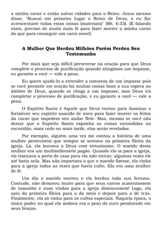 a minha carne e então salvar cidades para o Reino. Jesus mesmo
disse, "Buscai em primeiro lugar o Reino de Deus, e eu lhe
acrescentarei todas estas coisas (materiais)" (Mt. 6:33). (E falando
nisto, precisei de muito mais fé para fazer morrer a minha carne
do que para conseguir um carro novo!)
A Mulher Que Herdou Milhões Porém Perdeu Seu
Testemunho
Por mais que seja difícil perseverar na oração para que Deus
complete o processo de purificação quando atingimos um impasse,
eu garanto a você — vale a pena.
Eu quero ajudá-lo a entender a natureza de um impasse pois
se você persistir em oração há muitas coisas boas a sua espera no
âmbito de Deus, quando se chega a um impasse, mas Deus irá
completar o processo de purificação, e eu garanto a você — vale a
pena.
O Espírito Santo é Aquele que Deus enviou para iluminar e
fortalecer seu espírito nascido de novo para fazer morrer os feitos
da carne que impedem seu andar Nele. Mas, mesmo se você não
deixar que o Espírito Santo exponha as coisas escondidas na
escuridão, mais cedo ou mais tarde, elas serão reveladas.
Por exemplo, alguém uma vez me contou a história de uma
mulher pentecostal que sempre se sentava na primeira fileira da
igreja. Lá, ela louvava a Deus com entusiasmo. O marido desta
mulher era um multimilionário pagão. Quando ela ia para a igreja,
ele trancava a porta de casa para ela não entrar; algumas vezes ele
até batia nela. Mas não importava o que o marido fizesse, ela vinha
para a igreja todas as vezes que havia culto. Ela era uma mulher
de fé.
Um dia o marido morreu e ela herdou toda sua fortuna.
Contudo, não demorou muito para que seus carros aumentassem
de tamanho e suas vindas para a igreja diminuíssem! Logo, ela
saiu da primeira fileira para a do meio e depois para a de trás.
Finalmente, ela só vinha para os cultos especiais. Naquela época, o
único poder no qual ela andava era o peso do ouro pendurado em
seus braços.
 