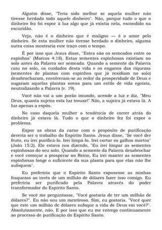 Alguém disse, "Teria sido melhor se aquela mulher não
tivesse herdado todo aquele dinheiro". Não, porque tudo o que o
dinheiro fez foi expor à luz algo que já existia nela, escondido na
escuridão.
Veja, não é o dinheiro que é maligno — é o amor pelo
dinheiro. Se esta mulher não tivesse herdado o dinheiro, alguma
outra coisa mostraria este traço com o tempo.
É por isso que Jesus disse, "Estes são os semeados entre os
espinhos" (Marcos 4:18). Estas sementes espinhosas existiam no
solo antes da Palavra ser semeada. Quando a semente da Palavra
caiu no solo, os cuidados desta vida e os enganos das riquezas
(sementes de plantas com espinhos que já residiam no solo)
desabrocharam, envolveram-se ao redor da prosperidade de Deus e
sugaram aquelas plantas novas para um estilo de vida egoísta,
neutralizando a Palavra (v. 19).
Você não vai a um porão imundo, acende a luz e diz, "Meu
Deus, quanta sujeira esta luz trouxe!" Não, a sujeira já estava lá. A
luz apenas a expôs.
No caso daquela mulher a tendência de correr atrás do
dinheiro já estava lá. Tudo o que o dinheiro fez foi expor o
problema.
Expor as obras da carne com o propósito de purificação
deveria ser o trabalho do Espírito Santo. Jesus disse, "Se você der
fruto, eu irei purificá-lo. Irei limpá-lo. Irei cortar os galhos mortos"
(João 15:2). Ele estava nos dizendo, "Eu irei limpar as sementes
espinhosas do seu solo. Quando a semente da Palavra desabrochar
e você começar a prosperar no Reino, Eu irei manter as sementes
espinhosas longe o suficiente da sua planta para que elas não lhe
sufoquem".
Eu preferiria que o Espírito Santo expusesse as minhas
fraquezas ao invés de um milhão de dólares fazer isso comigo. Eu
preferiria ser purificado pela Palavra através do poder
transformador do Espírito Santo.
Se você me perguntasse, "Você gostaria de ter um milhão de
dólares?". Eu não sou um mentiroso. Sim, eu gostaria. "Você quer
que este um milhão de dólares sufoque a vida de Deus em você?".
Absolutamente, não. E por isso que eu me entrego continuamente
ao processo de purificação do Espírito Santo.
 
