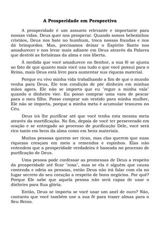 A Prosperidade em Perspectiva
A prosperidade é um assunto relevante e importante para
nossas vidas. Deus quer nos prosperar. Quando somos bebezinhos
cristãos, Deus nos bate no bumbum, troca nossas fraudas e nos
dá brinquedos. Mas, precisamos deixar o Espírito Santo nos
amadurecer e nos levar mais adiante em Deus através da Palavra
que destrói as fortalezas da alma e nos liberta.
À medida que você amadurece no Senhor, a sua fé se ajusta
ao fato de que quanto mais você usa tudo o que você possui para o
Reino, mais Deus está livre para aumentar sua riqueza material.
Porque eu vivo minha vida trabalhando a fim de que o mundo
venha para Deus, Ele tem condição de pôr dinheiro em minhas
mãos agora. Ele não se importa que eu "regue a minha vala"
quando o dinheiro vier. Eu posso comprar uma vara de pescar
para o meu filho. Posso comprar um vestido para minha mulher,
Ele não se importa, porque a minha meta é acumular tesouros no
Céu.
Deus irá lhe purificar até que você tenha esta mesma meta
através da mortificação. No fim, depois de você ter perseverado em
oração e se entregado ao processo de purificação Dele, você será
rico tanto em bens da alma como em bens materiais.
Muitas pessoas querem ser ricas, mas elas querem que suas
riquezas cresçam em meio a remendos e espinhos. Elas não
entendem que a prosperidade verdadeira é baseada no processo de
purificação de Deus.
Uma pessoa pode confessar as promessas de Deus a respeito
da prosperidade até ficar "roxa", mas se ela é alguém que causa
contenda e odeia as pessoas, então Deus não irá falar com ela no
lugar secreto do seu coração a respeito de bons negócios. Por quê?
Porque Ele sabe que aquela pessoa não será capaz de usar o
dinheiro para Sua glória.
Então, Deus se importa se você usar um anel de ouro? Não,
contanto que você também use a sua fé para trazer almas para o
Seu Reino.
 