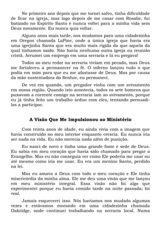No primeiro ano depois que me tornei salvo, tinha dificuldade
de ficar na igreja, mas logo depois de me casar com Rosalie, fui
batizado no Espírito Santo e nunca voltei para a minha vida sem
Deus novamente. Eu nunca quis voltar.
Alguns anos mais tarde, nos mudamos para uma cidadezinha
em Oregon chamada LaPine, onde a única igreja que havia era
uma igrejinha Santa que era muito mais rígida do que aquela da
qual tínhamos saído. Não havia nenhuma outra igreja ou reunião
cristã. Arrumei um emprego em uma serraria e lá eu pregava!
Todos ao meu redor na serraria viviam em pecado, mas Deus
me fortaleceu a permanecer na fé. O inferno lançou tudo o que
podia em mim para que eu me afastasse de Deus. Mas por causa
da mão sustentadora do Senhor, eu permaneci.
De vez em quando, um pregador vinha com um avivamento
em nossa região. Quando isto acontecia, todos os sete homens que
puxavam a corrente comigo na serraria iam ao avivamento, porque
eu já tinha feito um trabalho árduo com eles, tentando persuadi-
los a participar.
A Visão Que Me Impulsionou ao Ministério
Com trinta anos de idade, eu ainda vivia com a imagem que
havia construído no meu interior enquanto crescia. Eu nunca iria
ser nada na vida. Eu não merecia nada além de punição.
Eu nasci de novo e tinha uma grande fome e sede de Deus.
Eu sabia em meu coração que havia sido chamado para pregar o
Evangelho. Mas eu não conseguia ver como Ele poderia me usar ou
até mesmo como iria me usar. Eu era um menino Santo, perdido
na lei.
Mas eu amava a Deus com todo o meu coração e Ele tinha
misericórdia da minha alma. Ele me deu uma visão que me lançou
em meu ministério integral. Essa visão não foi algo que
experimentei porque eu havia comido tarde na noite passada; foi
real.
Jamais esquecerei isso. Nós havíamos nos mudado algumas
vezes e estávamos morando em uma cidadezinha chamada
Oakridge, onde continuei trabalhando na serraria local. Numa
 