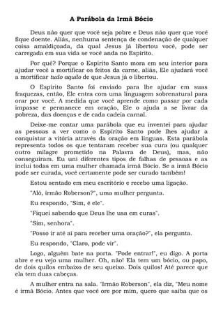 A Parábola da Irmã Bócio
Deus não quer que você seja pobre e Deus não quer que você
fique doente. Aliás, nenhuma sentença de condenação de qualquer
coisa amaldiçoada, da qual Jesus já libertou você, pode ser
carregada em sua vida se você anda no Espírito.
Por quê? Porque o Espírito Santo mora em seu interior para
ajudar você a mortificar os feitos da carne, aliás, Ele ajudará você
a mortificar tudo aquilo de que Jesus já o libertou.
O Espírito Santo foi enviado para lhe ajudar em suas
fraquezas, então, Ele entra com uma linguagem sobrenatural para
orar por você. A medida que você aprende como passar por cada
impasse e permanece em oração, Ele o ajuda a se livrar da
pobreza, das doenças e de cada cadeia carnal.
Deixe-me contar uma parábola que eu inventei para ajudar
as pessoas a ver como o Espírito Santo pode lhes ajudar a
conquistar a vitória através da oração em línguas. Esta parábola
representa todos os que tentaram receber sua cura (ou qualquer
outro milagre prometido na Palavra de Deus), mas, não
conseguiram. Eu uni diferentes tipos de falhas de pessoas e as
inclui todas em uma mulher chamada irmã Bócio. Se a irmã Bócio
pode ser curada, você certamente pode ser curado também!
Estou sentado em meu escritório e recebo uma ligação.
"Alô, irmão Roberson?", uma mulher pergunta.
Eu respondo, "Sim, é ele".
"Fiquei sabendo que Deus lhe usa em curas".
"Sim, senhora".
"Posso ir até aí para receber uma oração?", ela pergunta.
Eu respondo, "Claro, pode vir".
Logo, alguém bate na porta. "Pode entrar!", eu digo. A porta
abre e eu vejo uma mulher. Oh, não! Ela tem um bócio, ou papo,
de dois quilos embaixo de seu queixo. Dois quilos! Até parece que
ela tem duas cabeças.
A mulher entra na sala. "Irmão Roberson", ela diz, "Meu nome
é irmã Bócio. Antes que você ore por mim, quero que saiba que os
 