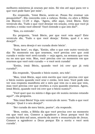 melhores ministros já oraram por mim. Só vim até aqui para ver o
que você pode fazer por mim".
Eu respondo, "Irmã Bócio, sente-se. Posso lhe ensinar um
pouquinho?". Ela concorda com a cabeça. Então, eu abro a Bíblia
em Marcos 11:24 e digo, "Agora, olhe aqui, irmã Bócio. Este
versículo diz, 'Tudo o que você desejar em oração, creia que você já
recebeu e então você obterá!' Você entende o que isto diz?".
"Sim, eu entendo".
Eu pergunto, "Irmã Bócio, por que você veio aqui? Este
versículo diz, 'Tudo o que você deseja.' Então, qual é o seu
desejo?".
"Bem, meu desejo é ser curada deste bócio".
"Tudo bem", eu digo, "Então, olhe o que este outro versículo
diz: No momento em que orarmos, você precisa crer que está
curada e então você será curada — seja agora, na semana que vem
ou no ano que vem. Mas, você precisa crer no momento em que
orarmos que você está curada — e você será curada!
"Então, irmã Bócio, quando você irá crer que já está
curada?".
Ela responde, "Quando o bócio sumir, seu tolo".
"Mas, irmã Bócio, aqui está escrito que você precisa crer que
o bócio sumiu quando você orar e então, terá isso. Você pode não
ver sua resposta manifesta até o mês que vem ou o ano que vem,
mas você precisa crer que recebeu a cura quando orarmos. Agora,
irmã Bócio, quando você irá crer que o bócio sumiu?".
"Você quer que eu minta e diga que ele sumiu mesmo estando
aqui?", ela pergunta.
"Não irmã Bócio! Veja este versículo de novo: 'Tudo o que você
desejar.' Qual é o seu desejo?".
"Ser curada do meu bócio, pastor", ela responde.
"Bem, então, a Bíblia diz que você precisa crer no momento
em que você ora. Comece a agradecer a Deus porque você foi
curada há dois mil anos, através da morte e ressurreição de Jesus.
Comece a agradecer a Deus porque Ele a ouviu e você será
curada".
 