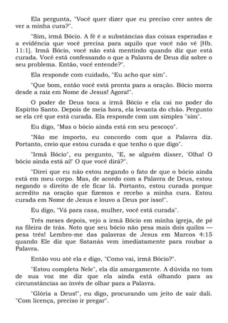 Ela pergunta, "Você quer dizer que eu preciso crer antes de
ver a minha cura?".
"Sim, irmã Bócio. A fé é a substâncias das coisas esperadas e
a evidência que você precisa para aquilo que você não vê [Hb.
11:1]. Irmã Bócio, você não está mentindo quando diz que está
curada. Você está confessando o que a Palavra de Deus diz sobre o
seu problema. Então, você entende?".
Ela responde com cuidado, "Eu acho que sim".
"Que bom, então você está pronta para a oração. Bócio morra
desde a raiz em Nome de Jesus! Agora!".
O poder de Deus toca a irmã Bócio e ela cai no poder do
Espírito Santo. Depois de meia hora, ela levanta do chão. Pergunto
se ela crê que está curada. Ela responde com um simples "sim".
Eu digo, "Mas o bócio ainda está em seu pescoço".
"Não me importo, eu concordo com que a Palavra diz.
Portanto, creio que estou curada e que tenho o que digo".
"Irmã Bócio", eu pergunto, "E, se alguém disser, 'Olha! O
bócio ainda está aí!' O que você dirá?".
"Direi que eu não estou negando o fato de que o bócio ainda
está em meu corpo. Mas, de acordo com a Palavra de Deus, estou
negando o direito de ele ficar lá. Portanto, estou curada porque
acredito na oração que fizemos e recebo a minha cura. Estou
curada em Nome de Jesus e louvo a Deus por isso!".
Eu digo, "Vá para casa, mulher, você está curada".
Três meses depois, vejo a irmã Bócio em minha igreja, de pé
na fileira de trás. Noto que seu bócio não pesa mais dois quilos —
pesa três! Lembro-me das palavras de Jesus em Marcos 4:15
quando Ele diz que Satanás vem imediatamente para roubar a
Palavra.
Então vou até ela e digo, "Como vai, irmã Bócio?".
"Estou completa Nele", ela diz amargamente. A dúvida no tom
de sua voz me diz que ela ainda está olhando para as
circunstâncias ao invés de olhar para a Palavra.
"Glória a Deus!", eu digo, procurando um jeito de sair dali.
"Com licença, preciso ir pregar".
 
