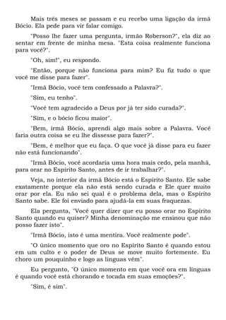 Mais três meses se passam e eu recebo uma ligação da irmã
Bócio. Ela pede para vir falar comigo.
"Posso lhe fazer uma pergunta, irmão Roberson?", ela diz ao
sentar em frente de minha mesa. "Esta coisa realmente funciona
para você?".
"Oh, sim!", eu respondo.
"Então, porque não funciona para mim? Eu fiz tudo o que
você me disse para fazer".
"Irmã Bócio, você tem confessado a Palavra?".
"Sim, eu tenho".
"Você tem agradecido a Deus por já ter sido curada?".
"Sim, e o bócio ficou maior".
"Bem, irmã Bócio, aprendi algo mais sobre a Palavra. Você
faria outra coisa se eu lhe dissesse para fazer?".
"Bem, é melhor que eu faça. O que você já disse para eu fazer
não está funcionando".
"Irmã Bócio, você acordaria uma hora mais cedo, pela manhã,
para orar no Espírito Santo, antes de ir trabalhar?".
Veja, no interior da irmã Bócio está o Espírito Santo. Ele sabe
exatamente porque ela não está sendo curada e Ele quer muito
orar por ela. Eu não sei qual é o problema dela, mas o Espírito
Santo sabe. Ele foi enviado para ajudá-la em suas fraquezas.
Ela pergunta, "Você quer dizer que eu posso orar no Espírito
Santo quando eu quiser? Minha denominação me ensinou que não
posso fazer isto".
"Irmã Bócio, isto é uma mentira. Você realmente pode".
"O único momento que oro no Espírito Santo é quando estou
em um culto e o poder de Deus se move muito fortemente. Eu
choro um pouquinho e logo as línguas vêm".
Eu pergunto, "O único momento em que você ora em línguas
é quando você está chorando e tocada em suas emoções?".
"Sim, é sim".
 