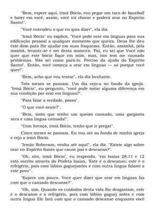 "Bem, espere aqui, irmã Bócio, vou pegar um taco de baseball
e bater em você, assim, você irá chorar e poderá orar no Espírito
Santo!".
"Você entendeu o que eu quis dizer", ela diz.
"Irmã Bócio" eu explico, "Você pode orar em línguas para sua
edificação pessoal a qualquer momento que queira. Deus lhe deu
este dom para lhe ajudar em suas fraquezas. Então, amanhã, pela
manhã, levante-se e ore desta maneira: 'Pai, eu sei que Você não
quer que este bócio fique em mim, mas, isto tem me causado
problemas. Não sei como pará-lo. Preciso da ajuda do Espírito
Santo!'. Então, você começa a orar em línguas — só porque você
quer!".
"Bem, acho que vou tentar", ela diz hesitante.
Três meses se passam. Um dia vejo-a no fundo da igreja.
"Irmã Bócio", eu pergunto, "você pode notar alguma diferença em
sua condição por orar em línguas?".
"Para falar a verdade, posso".
"O que você sente?".
"Bem, sinto que tenho um queixo cansado, uma garganta
seca e uma língua cansada!".
"Com licença, irmã Bócio, tenho que ir pregar".
Cinco meses se passam. Eu vou até ao fundo de minha igreja
e vejo a irmã Bócio.
"Irmão Roberson, venha até aqui!", ela diz. "Existe algo sobre
orar no Espírito Santo que cause paz e descanso?".
"Oh, sim, irmã Bócio", eu respondo, "em Isaías 28:11 e 12
está escrito através do Profeta Isaías, 'Este é o descanso; este é o
refrigério, pois com lábios gaguejantes e com outra língua falarei a
este povo"'.
"Espere um pouco. Você quer dizer que orar em línguas faz
com que o cansado descanse?".
"Oh, sim. Quando os cuidados desta vida lhe desgastam, este
é o descanso e o refrigério, pois com lábios gaguej antes e com
outra língua Ele fará com que o cansado descanse enquanto você
 