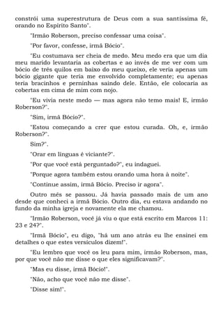 constrói uma superestrutura de Deus com a sua santíssima fé,
orando no Espírito Santo".
"Irmão Roberson, preciso confessar uma coisa".
"Por favor, confesse, irmã Bócio".
"Eu costumava ser cheia de medo. Meu medo era que um dia
meu marido levantaria as cobertas e ao invés de me ver com um
bócio de três quilos em baixo do meu queixo, ele veria apenas um
bócio gigante que teria me envolvido completamente; eu apenas
teria bracinhos e perninhas saindo dele. Então, ele colocaria as
cobertas em cima de mim com nojo.
"Eu vivia neste medo — mas agora não temo mais! E, irmão
Roberson?".
"Sim, irmã Bócio?".
"Estou começando a crer que estou curada. Oh, e, irmão
Roberson?".
Sim?".
"Orar em línguas é viciante?".
"Por que você está perguntado?", eu indaguei.
"Porque agora também estou orando uma hora à noite".
"Continue assim, irmã Bócio. Preciso ir agora".
Outro mês se passou. Já havia passado mais de um ano
desde que conheci a irmã Bócio. Outro dia, eu estava andando no
fundo da minha igreja e novamente ela me chamou.
"Irmão Roberson, você já viu o que está escrito em Marcos 11:
23 e 24?".
"Irmã Bócio", eu digo, "há um ano atrás eu lhe ensinei em
detalhes o que estes versículos dizem!".
"Eu lembro que você os leu para mim, irmão Roberson, mas,
por que você não me disse o que eles significavam?".
"Mas eu disse, irmã Bócio!".
"Não, acho que você não me disse".
"Disse sim!".
 