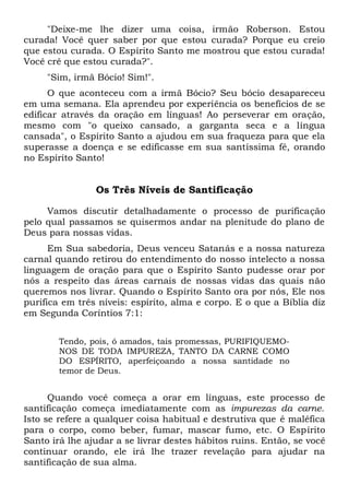 "Deixe-me lhe dizer uma coisa, irmão Roberson. Estou
curada! Você quer saber por que estou curada? Porque eu creio
que estou curada. O Espírito Santo me mostrou que estou curada!
Você crê que estou curada?".
"Sim, irmã Bócio! Sim!".
O que aconteceu com a irmã Bócio? Seu bócio desapareceu
em uma semana. Ela aprendeu por experiência os benefícios de se
edificar através da oração em línguas! Ao perseverar em oração,
mesmo com "o queixo cansado, a garganta seca e a língua
cansada", o Espírito Santo a ajudou em sua fraqueza para que ela
superasse a doença e se edificasse em sua santíssima fé, orando
no Espírito Santo!
Os Três Níveis de Santificação
Vamos discutir detalhadamente o processo de purificação
pelo qual passamos se quisermos andar na plenitude do plano de
Deus para nossas vidas.
Em Sua sabedoria, Deus venceu Satanás e a nossa natureza
carnal quando retirou do entendimento do nosso intelecto a nossa
linguagem de oração para que o Espírito Santo pudesse orar por
nós a respeito das áreas carnais de nossas vidas das quais não
queremos nos livrar. Quando o Espírito Santo ora por nós, Ele nos
purifica em três níveis: espírito, alma e corpo. E o que a Bíblia diz
em Segunda Coríntios 7:1:
Tendo, pois, ó amados, tais promessas, PURIFIQUEMO-
NOS DE TODA IMPUREZA, TANTO DA CARNE COMO
DO ESPÍRITO, aperfeiçoando a nossa santidade no
temor de Deus.
Quando você começa a orar em línguas, este processo de
santificação começa imediatamente com as impurezas da carne.
Isto se refere a qualquer coisa habitual e destrutiva que é maléfica
para o corpo, como beber, fumar, mascar fumo, etc. O Espírito
Santo irá lhe ajudar a se livrar destes hábitos ruins. Então, se você
continuar orando, ele irá lhe trazer revelação para ajudar na
santificação de sua alma.
 