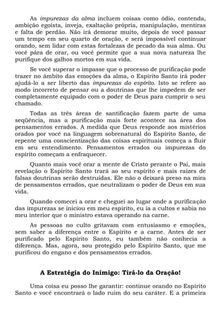 As impurezas da alma incluem coisas como ódio, contenda,
ambição egoísta, inveja, exaltação própria, manipulação, mentiras
e falta de perdão. Não irá demorar muito, depois de você passar
um tempo em seu quarto de oração, e será impossível continuar
orando, sem lidar com estas fortalezas de pecado da sua alma. Ou
você pára de orar, ou você permite que a sua nova natureza lhe
purifique dos galhos mortos em sua vida.
Se você superar o impasse que o processo de purificação pode
trazer no âmbito das emoções da alma, o Espírito Santo irá poder
ajudá-lo a ser liberto das impurezas do espírito. Isto se refere ao
modo incorreto de pensar ou a doutrinas que lhe impedem de ser
completamente equipado com o poder de Deus para cumprir o seu
chamado.
Todas as três áreas de santificação fazem parte de uma
seqüência, mas a purificação mais forte acontece na área dos
pensamentos errados. A medida que Deus responde aos mistérios
orados por você na linguagem sobrenatural do Espírito Santo, de
repente uma conscientização das coisas espirituais começa a fluir
em seu entendimento. Pensamentos errados ou impurezas do
espírito começam a enfraquecer.
Quanto mais você orar a mente de Cristo perante o Pai, mais
revelação o Espírito Santo trará ao seu espírito e mais raízes de
falsas doutrinas serão destruídas. Ele não o deixará preso na mira
de pensamentos errados, que neutralizam o poder de Deus em sua
vida.
Quando comecei a orar e cheguei ao lugar onde a purificação
das impurezas se iniciou em meu espírito, eu ia a cultos e sabia no
meu interior que o ministro estava operando na carne.
As pessoas no culto gritavam com entusiasmo e emoções,
sem saber a diferença entre o Espírito e a carne. Antes de ser
purificado pelo Espírito Santo, eu também não conhecia a
diferença. Mas, agora, sou protegido pelo Espírito Santo, que me
purificou do engano e dos pensamentos errados.
A Estratégia do Inimigo: Tirá-lo da Oração!
Uma coisa eu posso lhe garantir: continue orando no Espírito
Santo e você encontrará o lado ruim do seu caráter. E a primeira
 