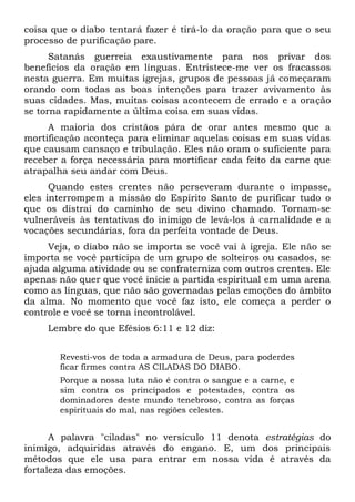 coisa que o diabo tentará fazer é tirá-lo da oração para que o seu
processo de purificação pare.
Satanás guerreia exaustivamente para nos privar dos
benefícios da oração em línguas. Entristece-me ver os fracassos
nesta guerra. Em muitas igrejas, grupos de pessoas já começaram
orando com todas as boas intenções para trazer avivamento às
suas cidades. Mas, muitas coisas acontecem de errado e a oração
se torna rapidamente a última coisa em suas vidas.
A maioria dos cristãos pára de orar antes mesmo que a
mortificação aconteça para eliminar aquelas coisas em suas vidas
que causam cansaço e tribulação. Eles não oram o suficiente para
receber a força necessária para mortificar cada feito da carne que
atrapalha seu andar com Deus.
Quando estes crentes não perseveram durante o impasse,
eles interrompem a missão do Espírito Santo de purificar tudo o
que os distrai do caminho de seu divino chamado. Tornam-se
vulneráveis às tentativas do inimigo de levá-los à carnalidade e a
vocações secundárias, fora da perfeita vontade de Deus.
Veja, o diabo não se importa se você vai à igreja. Ele não se
importa se você participa de um grupo de solteiros ou casados, se
ajuda alguma atividade ou se confraterniza com outros crentes. Ele
apenas não quer que você inicie a partida espiritual em uma arena
como as línguas, que não são governadas pelas emoções do âmbito
da alma. No momento que você faz isto, ele começa a perder o
controle e você se torna incontrolável.
Lembre do que Efésios 6:11 e 12 diz:
Revesti-vos de toda a armadura de Deus, para poderdes
ficar firmes contra AS CILADAS DO DIABO.
Porque a nossa luta não é contra o sangue e a carne, e
sim contra os principados e potestades, contra os
dominadores deste mundo tenebroso, contra as forças
espirituais do mal, nas regiões celestes.
A palavra "ciladas" no versículo 11 denota estratégias do
inimigo, adquiridas através do engano. E, um dos principais
métodos que ele usa para entrar em nossa vida é através da
fortaleza das emoções.
 
