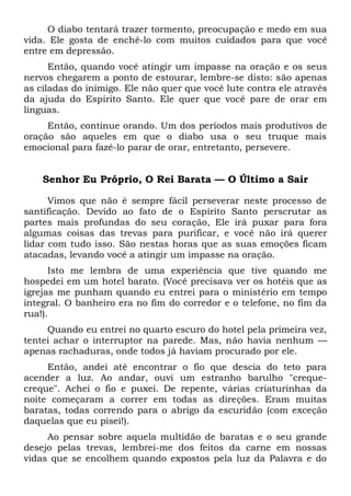 O diabo tentará trazer tormento, preocupação e medo em sua
vida. Ele gosta de enchê-lo com muitos cuidados para que você
entre em depressão.
Então, quando você atingir um impasse na oração e os seus
nervos chegarem a ponto de estourar, lembre-se disto: são apenas
as ciladas do inimigo. Ele não quer que você lute contra ele através
da ajuda do Espírito Santo. Ele quer que você pare de orar em
línguas.
Então, continue orando. Um dos períodos mais produtivos de
oração são aqueles em que o diabo usa o seu truque mais
emocional para fazê-lo parar de orar, entretanto, persevere.
Senhor Eu Próprio, O Rei Barata — O Último a Sair
Vimos que não é sempre fácil perseverar neste processo de
santificação. Devido ao fato de o Espírito Santo perscrutar as
partes mais profundas do seu coração, Ele irá puxar para fora
algumas coisas das trevas para purificar, e você não irá querer
lidar com tudo isso. São nestas horas que as suas emoções ficam
atacadas, levando você a atingir um impasse na oração.
Isto me lembra de uma experiência que tive quando me
hospedei em um hotel barato. (Você precisava ver os hotéis que as
igrejas me punham quando eu entrei para o ministério em tempo
integral. O banheiro era no fim do corredor e o telefone, no fim da
rua!).
Quando eu entrei no quarto escuro do hotel pela primeira vez,
tentei achar o interruptor na parede. Mas, não havia nenhum —
apenas rachaduras, onde todos já haviam procurado por ele.
Então, andei até encontrar o fio que descia do teto para
acender a luz. Ao andar, ouvi um estranho barulho "creque-
creque". Achei o fio e puxei. De repente, várias criaturinhas da
noite começaram a correr em todas as direções. Eram muitas
baratas, todas correndo para o abrigo da escuridão (com exceção
daquelas que eu pisei!).
Ao pensar sobre aquela multidão de baratas e o seu grande
desejo pelas trevas, lembrei-me dos feitos da carne em nossas
vidas que se encolhem quando expostos pela luz da Palavra e do
 
