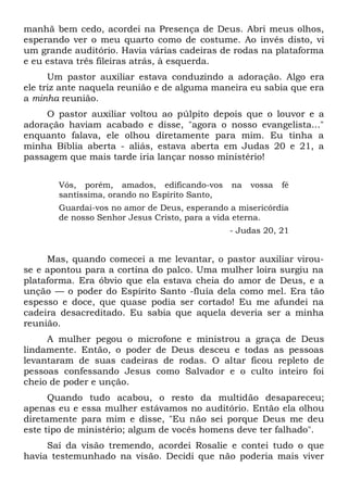 manhã bem cedo, acordei na Presença de Deus. Abri meus olhos,
esperando ver o meu quarto como de costume. Ao invés disto, vi
um grande auditório. Havia várias cadeiras de rodas na plataforma
e eu estava três fileiras atrás, à esquerda.
Um pastor auxiliar estava conduzindo a adoração. Algo era
ele triz ante naquela reunião e de alguma maneira eu sabia que era
a minha reunião.
O pastor auxiliar voltou ao púlpito depois que o louvor e a
adoração haviam acabado e disse, "agora o nosso evangelista..."
enquanto falava, ele olhou diretamente para mim. Eu tinha a
minha Bíblia aberta - aliás, estava aberta em Judas 20 e 21, a
passagem que mais tarde iria lançar nosso ministério!
Vós, porém, amados, edificando-vos na vossa fé
santíssima, orando no Espírito Santo,
Guardai-vos no amor de Deus, esperando a misericórdia
de nosso Senhor Jesus Cristo, para a vida eterna.
- Judas 20, 21
Mas, quando comecei a me levantar, o pastor auxiliar virou-
se e apontou para a cortina do palco. Uma mulher loira surgiu na
plataforma. Era óbvio que ela estava cheia do amor de Deus, e a
unção — o poder do Espírito Santo -fluía dela como mel. Era tão
espesso e doce, que quase podia ser cortado! Eu me afundei na
cadeira desacreditado. Eu sabia que aquela deveria ser a minha
reunião.
A mulher pegou o microfone e ministrou a graça de Deus
lindamente. Então, o poder de Deus desceu e todas as pessoas
levantaram de suas cadeiras de rodas. O altar ficou repleto de
pessoas confessando Jesus como Salvador e o culto inteiro foi
cheio de poder e unção.
Quando tudo acabou, o resto da multidão desapareceu;
apenas eu e essa mulher estávamos no auditório. Então ela olhou
diretamente para mim e disse, "Eu não sei porque Deus me deu
este tipo de ministério; algum de vocês homens deve ter falhado".
Saí da visão tremendo, acordei Rosalie e contei tudo o que
havia testemunhado na visão. Decidi que não poderia mais viver
 