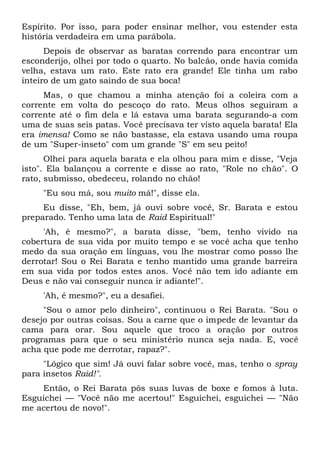 Espírito. Por isso, para poder ensinar melhor, vou estender esta
história verdadeira em uma parábola.
Depois de observar as baratas correndo para encontrar um
esconderijo, olhei por todo o quarto. No balcão, onde havia comida
velha, estava um rato. Este rato era grande! Ele tinha um rabo
inteiro de um gato saindo de sua boca!
Mas, o que chamou a minha atenção foi a coleira com a
corrente em volta do pescoço do rato. Meus olhos seguiram a
corrente até o fim dela e lá estava uma barata segurando-a com
uma de suas seis patas. Você precisava ter visto aquela barata! Ela
era imensa! Como se não bastasse, ela estava usando uma roupa
de um "Super-inseto" com um grande "S" em seu peito!
Olhei para aquela barata e ela olhou para mim e disse, "Veja
isto". Ela balançou a corrente e disse ao rato, "Role no chão". O
rato, submisso, obedeceu, rolando no chão!
"Eu sou má, sou muito má!", disse ela.
Eu disse, "Eh, bem, já ouvi sobre você, Sr. Barata e estou
preparado. Tenho uma lata de Raid Espiritual!"
'Ah, é mesmo?", a barata disse, "bem, tenho vivido na
cobertura de sua vida por muito tempo e se você acha que tenho
medo da sua oração em línguas, vou lhe mostrar como posso lhe
derrotar! Sou o Rei Barata e tenho mantido uma grande barreira
em sua vida por todos estes anos. Você não tem ido adiante em
Deus e não vai conseguir nunca ir adiante!".
'Ah, é mesmo?", eu a desafiei.
"Sou o amor pelo dinheiro", continuou o Rei Barata. "Sou o
desejo por outras coisas. Sou a carne que o impede de levantar da
cama para orar. Sou aquele que troco a oração por outros
programas para que o seu ministério nunca seja nada. E, você
acha que pode me derrotar, rapaz?".
"Lógico que sim! Já ouvi falar sobre você, mas, tenho o spray
para insetos Raid!".
Então, o Rei Barata pôs suas luvas de boxe e fomos à luta.
Esguichei — "Você não me acertou!" Esguichei, esguichei — "Não
me acertou de novo!".
 