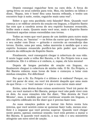 Depois consegui esguichar bem na cara dela. A força do
spray levou os seus cabelos para trás. Mas, ela lambeu os lábios e
disse, "Rapaz, isto é bom! Sou uma barata refinada, e tenho um
encontro hoje à noite, então, esguiche mais uma vez!".
Sobre o que esta parábola está falando? Bem. Quando você
começa a se edificar através da oração em línguas, o Espírito Santo
faz com que a candeia acesa do seu espírito humano renascido,
brilhe mais e mais. Quanto mais você orar, mais o Espírito Santo
iluminará aquelas coisas escondidas nas trevas.
Todas as vezes que você passa de um âmbito para outro mais
alto em Deus, as "baratas" — os feitos da carne que têm bloqueado
o seu andar com Deus — gritarão e correrão ao esconderijo das
trevas. Então, uma por uma, todas morrerão à medida que o seu
espírito humano renascido purificá-las pelo poder que recebeu
através da edificação do Espírito Santo.
Finalmente, você conseguirá chegar à cobertura de sua vida.
E neste lugar onde o velho Rei Barata, o Sr. Eu Próprio tem a sua
residência. Ele é o último a ir embora, e, rapaz, ele luta mesmo!
Depois de longos períodos de oração em línguas, eu
finalmente cheguei à cobertura de minha vida. O Sr. Eu Próprio, o
Rei Barata colocou suas luvas de boxe e começou a lutar com
minhas emoções. Foi dificílimo!
Por que o Sr. Eu Próprio é o último a ir embora? Porque, ou
você irá parar de orar, ou você irá desistir daquilo que ama mais
do que Deus — e "você mesmo" é o que a sua carne mais ama!
Então, uma destas duas coisas acontecerá: Você irá parar de
orar, ou você matará o Rei Barata, porque você não pode viver com
os dois. As suas emoções irão lhe dizer, "Não desista de Você
Mesmo", mas, à medida que você continuar orando em línguas, o
seu espírito edificado irá lhe dizer que é preciso fazer isso.
As suas emoções podem se tornar tão fortes nesta luta
interna, que você sentirá como se quisesse fazer tudo, menos orar.
Este é o impasse que você precisa superar. Quando você chegar
neste ponto, apenas continue orando; você está prestes a matar o
Rei Barata. E quando você matá-lo, a sua vida e o seu ministério
atingirão um novo nível de unção.
 