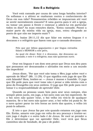 Este É o Refrigério
Você está cansado por causa de uma longa batalha interior?
Os sofismas e a altivez se exaltaram contra o conhecimento de
Deus em sua vida? Pensamentos rebeldes se impuseram até você
se sentir mentalmente exausto? E uma guerra para ir até a igreja,
ou tomar um passo à frente e começar a adorá-Lo em particular
todos os dias? As suas emoções dizem, "Estou cansado. Passei a
maior parte da minha vida na igreja, mas, estou chegando ao
ponto de que não me importo mais"?
Bem, Isaias 28:11,12 diz que falar em outras línguas é o
descanso e o refrigério que fazem com que o cansado descanse.
Pelo que por lábios gaguejantes e por língua estranha
falará o SENHOR a este povo,
Ao qual ele disse: Este é o descanso, dai descanso ao
cansado; e este é o refrigério; mas não quiseram ouvir.
Orar em línguas é um dom sem preço que Deus nos deu para
que possamos ser descansados e aliviados em meio a um mundo
tão imperfeito!
Jesus disse, "Por que você não toma o Meu jugo sobre você e
aprende de Mim?" (Mt. 11:29). O que significa este jugo de que Ele
está falando? Bem, lembre-se — Jesus é manso e humilde. O jugo
que Ele pede para que você tome não é penar a vida inteira com o
peso do Evangelho em seus ombros. O jugo que Ele pede para você
tomar é a responsabilidade de aprender Dele.
Quando as pessoas usam bois para arar seus campos, elas
sempre põem junto, em jugo, o boi novo com um boi experiente. Se
o boi novo não quiser virar, o boi velho irá virá-lo de qualquer
maneira. Se o boi novo não quiser arar, o boi velho irá puxá-lo. Se
o novo quiser parar às três horas ao invés das quatro, o velho irá
puxá-lo adiante.
E isto o que Jesus faz por nós quando estamos em jugo com
Ele. Então, amarre este jugo em volta do seu pescoço e lembre-se:
este jugo é duplo e o outro lado é de Jesus. Se você se prender a
Ele e determinar que vai aprender Dele, você verá que Seus
caminhos são de bondade, de paz e de poder.
 