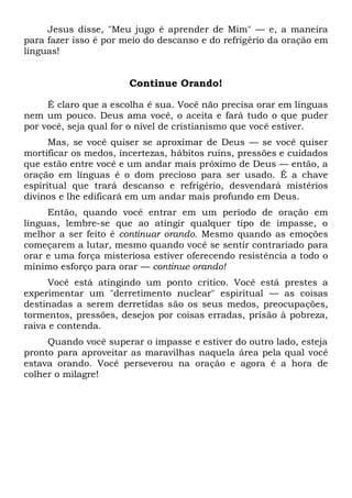 Jesus disse, "Meu jugo é aprender de Mim" — e, a maneira
para fazer isso é por meio do descanso e do refrigério da oração em
línguas!
Continue Orando!
É claro que a escolha é sua. Você não precisa orar em línguas
nem um pouco. Deus ama você, o aceita e fará tudo o que puder
por você, seja qual for o nível de cristianismo que você estiver.
Mas, se você quiser se aproximar de Deus — se você quiser
mortificar os medos, incertezas, hábitos ruins, pressões e cuidados
que estão entre você e um andar mais próximo de Deus — então, a
oração em línguas é o dom precioso para ser usado. É a chave
espiritual que trará descanso e refrigério, desvendará mistérios
divinos e lhe edificará em um andar mais profundo em Deus.
Então, quando você entrar em um período de oração em
línguas, lembre-se que ao atingir qualquer tipo de impasse, o
melhor a ser feito é continuar orando. Mesmo quando as emoções
começarem a lutar, mesmo quando você se sentir contrariado para
orar e uma força misteriosa estiver oferecendo resistência a todo o
mínimo esforço para orar — continue orando!
Você está atingindo um ponto crítico. Você está prestes a
experimentar um "derretimento nuclear" espiritual — as coisas
destinadas a serem derretidas são os seus medos, preocupações,
tormentos, pressões, desejos por coisas erradas, prisão à pobreza,
raiva e contenda.
Quando você superar o impasse e estiver do outro lado, esteja
pronto para aproveitar as maravilhas naquela área pela qual você
estava orando. Você perseverou na oração e agora é a hora de
colher o milagre!
 