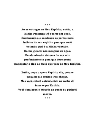 * * *
Ao se entregar ao Meu Espírito, então, a
Minha Presença irá operar em você,
iluminando-o e sondando as partes mais
íntimas do seu espírito para que você
entenda qual é a Minha vontade.
Eu lhe guiarei nas margens da água.
Eu afundarei o sistema da sua raiz
profundamente para que você possa
manifestar o tipo de fruto que vem do Meu Espírito.
Então, ouça o que o Espírito diz, porque
naquele dia muitos irão chorar.
Mas você estará estabelecido na rocha de
fazer o que Eu falo.
Você será aquele através de quem Eu poderei
mover.
* * *
 