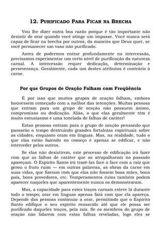 12. PURIFICADO PARA FICAR NA BRECHA
Vou lhe dizer outra boa razão porque é tão importante não
desistir de orar quando você atinge um impasse. Você nunca será
capaz de ficar na brecha por outros, da maneira que Deus quer, se
você permanecer um vaso não purificado.
Antes de podermos entrar profundamente na intercessão,
precisamos experimentar um certo nível de purificação da natureza
carnal. A intercessão requer dedicação, determinação e
perseverança. Geralmente, cada um destes atributos é contrário à
carne.
Por que Grupos de Oração Falham com Freqüência
É por isso que muitos grupos de oração falham, embora
houvessem começado com a melhor das intenções. Muitas pessoas
que entram para um grupo de oração não possuem ânimo,
compromisso ou dedicação. Aliás, o que elas geralmente têm é
muito entusiasmo e uma tonelada de falhas de caráter!
Estas pessoas entram para o grupo de oração pensando que
passarão o tempo destruindo grandes fortalezas espirituais sobre
as cidades, enquanto oram em línguas. Mas, na realidade, tudo o
que elas estão fazendo no começo é apenas se edificar, e não
interceder pelos outros.
Se elas não desistirem, este processo de edificação irá fazer
com que as falhas de caráter que as atrapalharam no passado
apareçam. O Espírito Santo irá trazê-las face a face com a raiz que
gerou o fruto ruim — em outras palavras, as obras da carne em
suas vidas, que fizeram com que elas não fossem boas mães, bons
pais, bons provedores, etc. Temperamentos ruins também podem
aparecer naqueles que aparentemente nunca os demonstraram.
Mas, a capacidade para estes traços carnais esteve lá durante
todo o tempo; orar em línguas apenas fará com que ela apareça.
Depende das pessoas continuar a orar, permitindo que o Espírito
Santo edifique o seu espírito renascido até que ele possa ser
purificado daqueles traços, pela raiz. Se os membros do grupo de
oração não lidarem com estas falhas reveladas, logo eles se
 