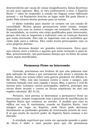desentenderão por causa de coisas insignificantes, falsas doutrinas
ou por puro egoísmo. Mas, se eles continuarem a orar, o Espírito
Santo — além de responder à oração em línguas como edificação
pessoal — irá finalmente levá-los ao lugar onde Ele pode liberar o
poder Dele através destas pessoas para as outras.
O diabo trabalha para manter os crentes em um estado de
carnalidade. Muitas igrejas permanecem neste estado, sempre
brigando uns com os outros e sempre em tormento. Neste estado
de carnalidade, os crentes não estão qualificados para intercessão,
porque eles não se importam o suficiente com as crianças doentes
que estão morrendo. Eles não se importam com as multidões que
estão indo para o inferno. Eles estão muito preocupados com os
seus próprios direitos.
Nós devemos desejar ser grandes intercessores. Deus quer
nos colocar entre o inferno e aqueles que estão tentando ir para lá.
Mas, primeiramente, nós precisamos desejar que os feitos da nossa
carne sejam mortificados.
Permaneça Firme na Intercessão
Contudo, precisamos nos lembrar de que não podemos orar
pela salvação de almas e por avivamento sem atrair a atenção do
diabo. Paulo nos avisou sobre uma guerra pendente em Efésios 6.
Ele disse, "Olhe, nós não lutamos contra a carne e sangue, não
estamos lutando com uma espada e lança. Mas, a guerra é real do
mesmo jeito. Lutamos contra principados, poderes, príncipes das
trevas deste mundo e contra as forças espirituais do mal nas
regiões celestiais" (Ef. 6:12).
Portanto, você precisa se determinar a permanecer firme na
intercessão, sempre cooperando com o processo de mortificação do
Espírito Santo que continua no interior. À medida que você se
edifica em sua fé santíssima, orando no Espírito Santo, você
atingirá um lugar no Espírito, onde Deus pode derramar
literalmente os profundos gemidos de intercessão através de você.
E aí que muito do incrível poder do Espírito Santo começa a ser
liberado.
A atividade espiritual que entra em operação quando o poder
de Deus é dado a uma pessoa para que ela permaneça
 