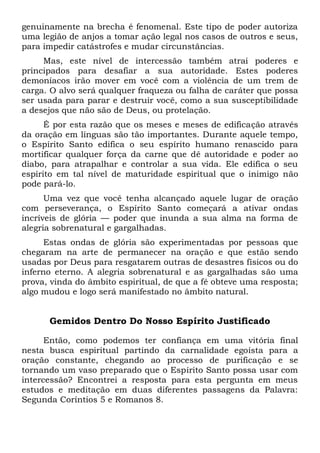 genuinamente na brecha é fenomenal. Este tipo de poder autoriza
uma legião de anjos a tomar ação legal nos casos de outros e seus,
para impedir catástrofes e mudar circunstâncias.
Mas, este nível de intercessão também atrai poderes e
principados para desafiar a sua autoridade. Estes poderes
demoníacos irão mover em você com a violência de um trem de
carga. O alvo será qualquer fraqueza ou falha de caráter que possa
ser usada para parar e destruir você, como a sua susceptibilidade
a desejos que não são de Deus, ou protelação.
É por esta razão que os meses e meses de edificação através
da oração em línguas são tão importantes. Durante aquele tempo,
o Espírito Santo edifica o seu espírito humano renascido para
mortificar qualquer força da carne que dê autoridade e poder ao
diabo, para atrapalhar e controlar a sua vida. Ele edifica o seu
espírito em tal nível de maturidade espiritual que o inimigo não
pode pará-lo.
Uma vez que você tenha alcançado aquele lugar de oração
com perseverança, o Espírito Santo começará a ativar ondas
incríveis de glória — poder que inunda a sua alma na forma de
alegria sobrenatural e gargalhadas.
Estas ondas de glória são experimentadas por pessoas que
chegaram na arte de permanecer na oração e que estão sendo
usadas por Deus para resgatarem outras de desastres físicos ou do
inferno eterno. A alegria sobrenatural e as gargalhadas são uma
prova, vinda do âmbito espiritual, de que a fé obteve uma resposta;
algo mudou e logo será manifestado no âmbito natural.
Gemidos Dentro Do Nosso Espírito Justificado
Então, como podemos ter confiança em uma vitória final
nesta busca espiritual partindo da carnalidade egoísta para a
oração constante, chegando ao processo de purificação e se
tornando um vaso preparado que o Espírito Santo possa usar com
intercessão? Encontrei a resposta para esta pergunta em meus
estudos e meditação em duas diferentes passagens da Palavra:
Segunda Coríntios 5 e Romanos 8.
 