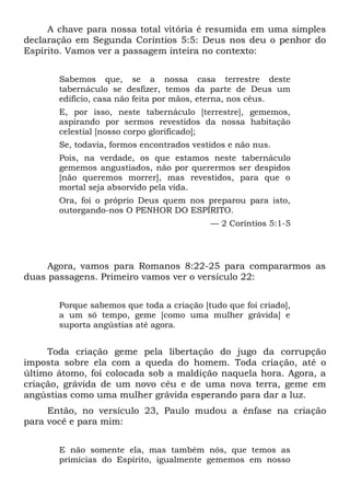 A chave para nossa total vitória é resumida em uma simples
declaração em Segunda Coríntios 5:5: Deus nos deu o penhor do
Espírito. Vamos ver a passagem inteira no contexto:
Sabemos que, se a nossa casa terrestre deste
tabernáculo se desfizer, temos da parte de Deus um
edifício, casa não feita por mãos, eterna, nos céus.
E, por isso, neste tabernáculo [terrestre], gememos,
aspirando por sermos revestidos da nossa habitação
celestial [nosso corpo glorificado];
Se, todavia, formos encontrados vestidos e não nus.
Pois, na verdade, os que estamos neste tabernáculo
gememos angustiados, não por querermos ser despidos
[não queremos morrer], mas revestidos, para que o
mortal seja absorvido pela vida.
Ora, foi o próprio Deus quem nos preparou para isto,
outorgando-nos O PENHOR DO ESPÍRITO.
— 2 Coríntios 5:1-5
Agora, vamos para Romanos 8:22-25 para compararmos as
duas passagens. Primeiro vamos ver o versículo 22:
Porque sabemos que toda a criação [tudo que foi criado],
a um só tempo, geme [como uma mulher grávida] e
suporta angústias até agora.
Toda criação geme pela libertação do jugo da corrupção
imposta sobre ela com a queda do homem. Toda criação, até o
último átomo, foi colocada sob a maldição naquela hora. Agora, a
criação, grávida de um novo céu e de uma nova terra, geme em
angústias como uma mulher grávida esperando para dar a luz.
Então, no versículo 23, Paulo mudou a ênfase na criação
para você e para mim:
E não somente ela, mas também nós, que temos as
primícias do Espírito, igualmente gememos em nosso
 