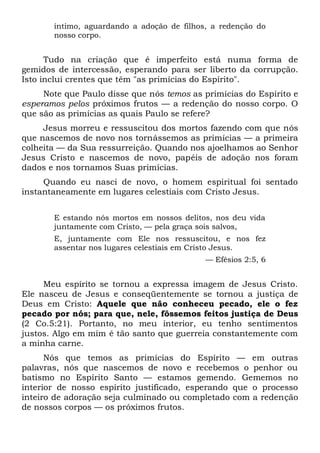 íntimo, aguardando a adoção de filhos, a redenção do
nosso corpo.
Tudo na criação que é imperfeito está numa forma de
gemidos de intercessão, esperando para ser liberto da corrupção.
Isto inclui crentes que têm "as primícias do Espírito".
Note que Paulo disse que nós temos as primícias do Espírito e
esperamos pelos próximos frutos — a redenção do nosso corpo. O
que são as primícias as quais Paulo se refere?
Jesus morreu e ressuscitou dos mortos fazendo com que nós
que nascemos de novo nos tornássemos as primícias — a primeira
colheita — da Sua ressurreição. Quando nos ajoelhamos ao Senhor
Jesus Cristo e nascemos de novo, papéis de adoção nos foram
dados e nos tornamos Suas primícias.
Quando eu nasci de novo, o homem espiritual foi sentado
instantaneamente em lugares celestiais com Cristo Jesus.
E estando nós mortos em nossos delitos, nos deu vida
juntamente com Cristo, — pela graça sois salvos,
E, juntamente com Ele nos ressuscitou, e nos fez
assentar nos lugares celestiais em Cristo Jesus.
— Efésios 2:5, 6
Meu espírito se tornou a expressa imagem de Jesus Cristo.
Ele nasceu de Jesus e conseqüentemente se tornou a justiça de
Deus em Cristo: Aquele que não conheceu pecado, ele o fez
pecado por nós; para que, nele, fôssemos feitos justiça de Deus
(2 Co.5:21). Portanto, no meu interior, eu tenho sentimentos
justos. Algo em mim é tão santo que guerreia constantemente com
a minha carne.
Nós que temos as primícias do Espírito — em outras
palavras, nós que nascemos de novo e recebemos o penhor ou
batismo no Espírito Santo — estamos gemendo. Gememos no
interior de nosso espírito justificado, esperando que o processo
inteiro de adoração seja culminado ou completado com a redenção
de nossos corpos — os próximos frutos.
 