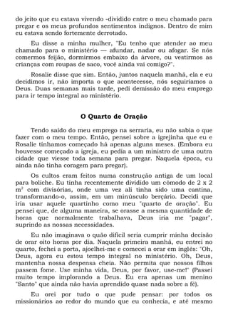 do jeito que eu estava vivendo -dividido entre o meu chamado para
pregar e os meus profundos sentimentos indignos. Dentro de mim
eu estava sendo fortemente derrotado.
Eu disse a minha mulher, "Eu tenho que atender ao meu
chamado para o ministério — afundar, nadar ou afogar. Se nós
comermos feijão, dormirmos embaixo da árvore, ou vestirmos as
crianças com roupas de saco, você ainda vai comigo?".
Rosalie disse que sim. Então, juntos naquela manhã, ela e eu
decidimos ir, não importa o que acontecesse, nós seguiríamos a
Deus. Duas semanas mais tarde, pedi demissão do meu emprego
para ir tempo integral ao ministério.
O Quarto de Oração
Tendo saído do meu emprego na serraria, eu não sabia o que
fazer com o meu tempo. Então, pensei sobre a igrejinha que eu e
Rosalie tínhamos começado há apenas alguns meses. (Embora eu
houvesse começado a igreja, eu pedia a um ministro de uma outra
cidade que viesse toda semana para pregar. Naquela época, eu
ainda não tinha coragem para pregar).
Os cultos eram feitos numa construção antiga de um local
para boliche. Eu tinha recentemente dividido um cômodo de 2 x 2
m2
com divisórias, onde uma vez ali tinha sido uma cantina,
transformando-o, assim, em um minúsculo berçário. Decidi que
iria usar aquele quartinho como meu "quarto de oração". Eu
pensei que, de alguma maneira, se orasse a mesma quantidade de
horas que normalmente trabalhava, Deus iria me "pagar",
suprindo as nossas necessidades.
Eu não imaginava o quão difícil seria cumprir minha decisão
de orar oito horas por dia. Naquela primeira manhã, eu entrei no
quarto, fechei a porta, ajoelhei-me e comecei a orar em inglês: "Oh,
Deus, agora eu estou tempo integral no ministério. Oh, Deus,
mantenha nossa despensa cheia. Não permita que nossos filhos
passem fome. Use minha vida, Deus, por favor, use-me!" (Passei
muito tempo implorando a Deus. Eu era apenas um menino
"Santo" que ainda não havia aprendido quase nada sobre a fé).
Eu orei por tudo o que pude pensar: por todos os
missionários ao redor do mundo que eu conhecia, e até mesmo
 