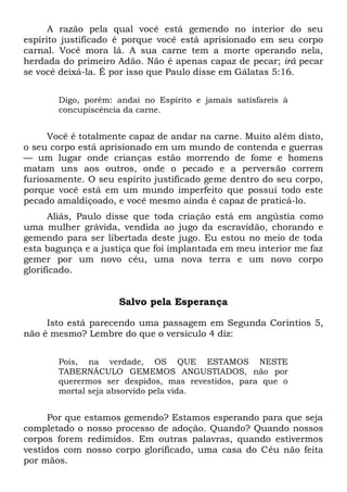 A razão pela qual você está gemendo no interior do seu
espírito justificado é porque você está aprisionado em seu corpo
carnal. Você mora lá. A sua carne tem a morte operando nela,
herdada do primeiro Adão. Não é apenas capaz de pecar; irá pecar
se você deixá-la. É por isso que Paulo disse em Gálatas 5:16.
Digo, porém: andai no Espírito e jamais satisfareis à
concupiscência da carne.
Você é totalmente capaz de andar na carne. Muito além disto,
o seu corpo está aprisionado em um mundo de contenda e guerras
— um lugar onde crianças estão morrendo de fome e homens
matam uns aos outros, onde o pecado e a perversão correm
furiosamente. O seu espírito justificado geme dentro do seu corpo,
porque você está em um mundo imperfeito que possui todo este
pecado amaldiçoado, e você mesmo ainda é capaz de praticá-lo.
Aliás, Paulo disse que toda criação está em angústia como
uma mulher grávida, vendida ao jugo da escravidão, chorando e
gemendo para ser libertada deste jugo. Eu estou no meio de toda
esta bagunça e a justiça que foi implantada em meu interior me faz
gemer por um novo céu, uma nova terra e um novo corpo
glorificado.
Salvo pela Esperança
Isto está parecendo uma passagem em Segunda Coríntios 5,
não é mesmo? Lembre do que o versículo 4 diz:
Pois, na verdade, OS QUE ESTAMOS NESTE
TABERNÁCULO GEMEMOS ANGUSTIADOS, não por
querermos ser despidos, mas revestidos, para que o
mortal seja absorvido pela vida.
Por que estamos gemendo? Estamos esperando para que seja
completado o nosso processo de adoção. Quando? Quando nossos
corpos forem redimidos. Em outras palavras, quando estivermos
vestidos com nosso corpo glorificado, uma casa do Céu não feita
por mãos.
 