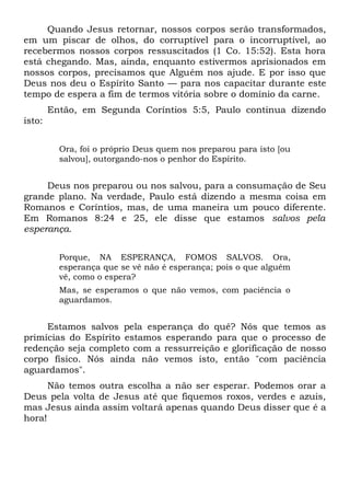Quando Jesus retornar, nossos corpos serão transformados,
em um piscar de olhos, do corruptível para o incorruptível, ao
recebermos nossos corpos ressuscitados (1 Co. 15:52). Esta hora
está chegando. Mas, ainda, enquanto estivermos aprisionados em
nossos corpos, precisamos que Alguém nos ajude. E por isso que
Deus nos deu o Espírito Santo — para nos capacitar durante este
tempo de espera a fim de termos vitória sobre o domínio da carne.
Então, em Segunda Coríntios 5:5, Paulo continua dizendo
isto:
Ora, foi o próprio Deus quem nos preparou para isto [ou
salvou], outorgando-nos o penhor do Espírito.
Deus nos preparou ou nos salvou, para a consumação de Seu
grande plano. Na verdade, Paulo está dizendo a mesma coisa em
Romanos e Coríntios, mas, de uma maneira um pouco diferente.
Em Romanos 8:24 e 25, ele disse que estamos salvos pela
esperança.
Porque, NA ESPERANÇA, FOMOS SALVOS. Ora,
esperança que se vê não é esperança; pois o que alguém
vê, como o espera?
Mas, se esperamos o que não vemos, com paciência o
aguardamos.
Estamos salvos pela esperança do quê? Nós que temos as
primícias do Espírito estamos esperando para que o processo de
redenção seja completo com a ressurreição e glorificação de nosso
corpo físico. Nós ainda não vemos isto, então "com paciência
aguardamos".
Não temos outra escolha a não ser esperar. Podemos orar a
Deus pela volta de Jesus até que fiquemos roxos, verdes e azuis,
mas Jesus ainda assim voltará apenas quando Deus disser que é a
hora!
 
