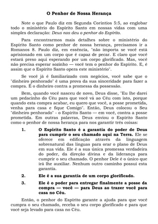 O Penhor de Nossa Herança
Note o que Paulo diz em Segunda Coríntios 5:5, ao englobar
todo o ministério do Espírito Santo em nossas vidas com uma
simples declaração: Deus nos deu o penhor do Espírito.
Para encontrarmos mais detalhes sobre o ministério do
Espírito Santo como penhor de nossa herança, precisamos ir a
Romanos 8. Paulo diz, em essência, "não importa se você está
aprisionado em um corpo que é capaz de pecar. E claro que você
estará preso aqui esperando por um corpo glorificado. Mas, você
não precisa esperar sozinho — você tem o penhor do Espírito. E, é
assim que o Espírito Santo opera este ministério".
Se você já é familiarizado com negócios, você sabe que o
"dinheiro penhorado" é uma prova da sua sinceridade para fazer a
compra. É o dinheiro contra a promessa da possessão.
Bem, quando você nasceu de novo, Deus disse, "Eu lhe darei
um pedacinho do Céu para que você vá ao Céu com isto, porque
quando esta compra acabar, eu quero que você, a posse prometida,
venha para casa e fique Comigo". Então, Deus colocou o Seu
"dinheiro penhorado" - o Espírito Santo — em você, contra a posse
prometida. Em outras palavras, Deus enviou o Espírito Santo
como o penhor de nossa herança para nos garantir três coisas:
1. O Espírito Santo é a garantia do poder de Deus
para cumprir o seu chamado aqui na Terra. Ele se
oferece em edificação através da linguagem
sobrenatural das línguas para orar o plano de Deus
em sua vida. Ele é a sua única promessa verdadeira
do poder, da direção divina e da liderança para
cumprir o seu chamado. O penhor Dele é o único que
irá lhe auxiliar. Nenhum outro caminho possui esta
garantia.
2. Ele é a sua garantia de um corpo glorificado.
3. Ele é o poder para entregar finalmente a posse da
compra — você — para Deus ao trazer você para
casa no Céu.
Então, o penhor do Espírito garante a ajuda para que você
cumpra o seu chamado, receba o seu corpo glorificado e para que
você seja levado para casa no Céu.
 