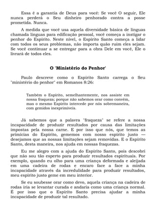 Essa é a garantia de Deus para você: Se você O seguir, Ele
nunca perderá o Seu dinheiro penhorado contra a posse
prometida. Nunca.
A medida que você usa aquela diversidade básica de línguas
chamada línguas para edificação pessoal, você começa a instigar o
penhor do Espírito. Neste nível, o Espírito Santo começa a lidar
com todos os seus problemas, não importa quão ruim eles sejam.
Se você continuar a se entregar para a obra Dele em você, Ele o
livrará de todos eles.
O 'Ministério do Penhor'
Paulo descreve como o Espírito Santo carrega o Seu
"ministério do penhor" em Romanos 8:26:
Também o Espírito, semelhantemente, nos assiste em
nossa fraqueza; porque não sabemos orar como convém,
mas o mesmo Espírito intercede por nós sobremaneira,
com gemidos inexprimíveis.
Já sabemos que a palavra "fraqueza" se refere a nossa
incapacidade de produzir resultados por causa das limitações
impostas pela nossa carne. E por isso que nós, que temos as
primícias do Espírito, gememos com nosso espírito justo —
desejamos que as nossas limitações sejam removidas. E o Espírito
Santo, desta maneira, nos ajuda em nossas fraquezas.
Eu me alegro com a ajuda do Espírito Santo, pois descobri
que não sou tão esperto para produzir resultados espirituais. Por
exemplo, quando eu olho para uma criança deformada e aleijada
em uma cadeira de rodas e encaro face a face a minha
incapacidade através da incredulidade para produzir resultados,
meu espírito justo geme em meu interior.
Se eu soubesse orar como devo, aquela criança na cadeira de
rodas iria se levantar curada e andaria como uma criança normal.
É por isso que o Espírito Santo precisa ajudar a minha
incapacidade de produzir tal resultado.
 